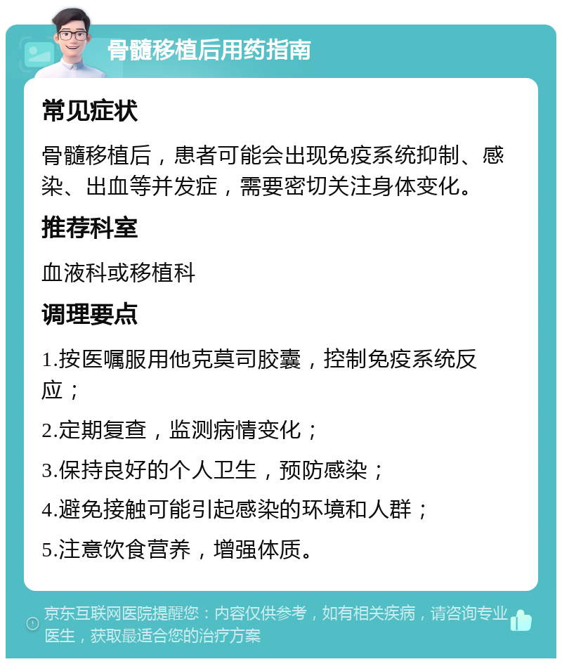 骨髓移植后用药指南 常见症状 骨髓移植后，患者可能会出现免疫系统抑制、感染、出血等并发症，需要密切关注身体变化。 推荐科室 血液科或移植科 调理要点 1.按医嘱服用他克莫司胶囊，控制免疫系统反应； 2.定期复查，监测病情变化； 3.保持良好的个人卫生，预防感染； 4.避免接触可能引起感染的环境和人群； 5.注意饮食营养，增强体质。