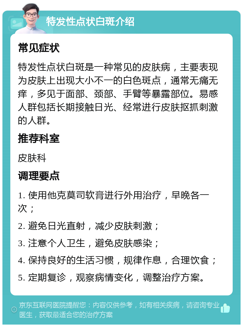 特发性点状白斑介绍 常见症状 特发性点状白斑是一种常见的皮肤病，主要表现为皮肤上出现大小不一的白色斑点，通常无痛无痒，多见于面部、颈部、手臂等暴露部位。易感人群包括长期接触日光、经常进行皮肤抠抓刺激的人群。 推荐科室 皮肤科 调理要点 1. 使用他克莫司软膏进行外用治疗，早晚各一次； 2. 避免日光直射，减少皮肤刺激； 3. 注意个人卫生，避免皮肤感染； 4. 保持良好的生活习惯，规律作息，合理饮食； 5. 定期复诊，观察病情变化，调整治疗方案。