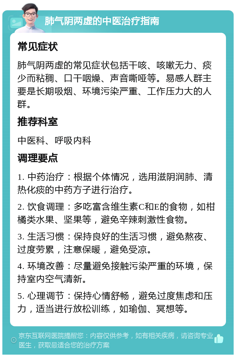 肺气阴两虚的中医治疗指南 常见症状 肺气阴两虚的常见症状包括干咳、咳嗽无力、痰少而粘稠、口干咽燥、声音嘶哑等。易感人群主要是长期吸烟、环境污染严重、工作压力大的人群。 推荐科室 中医科、呼吸内科 调理要点 1. 中药治疗：根据个体情况，选用滋阴润肺、清热化痰的中药方子进行治疗。 2. 饮食调理：多吃富含维生素C和E的食物，如柑橘类水果、坚果等，避免辛辣刺激性食物。 3. 生活习惯：保持良好的生活习惯，避免熬夜、过度劳累，注意保暖，避免受凉。 4. 环境改善：尽量避免接触污染严重的环境，保持室内空气清新。 5. 心理调节：保持心情舒畅，避免过度焦虑和压力，适当进行放松训练，如瑜伽、冥想等。