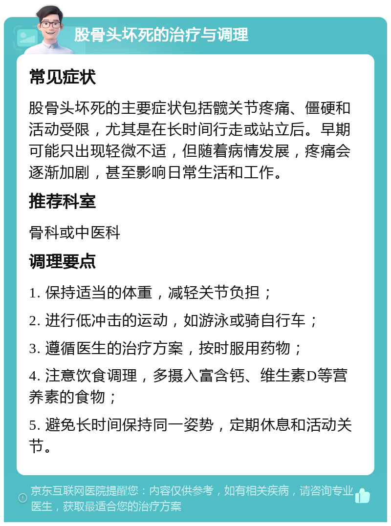 股骨头坏死的治疗与调理 常见症状 股骨头坏死的主要症状包括髋关节疼痛、僵硬和活动受限，尤其是在长时间行走或站立后。早期可能只出现轻微不适，但随着病情发展，疼痛会逐渐加剧，甚至影响日常生活和工作。 推荐科室 骨科或中医科 调理要点 1. 保持适当的体重，减轻关节负担； 2. 进行低冲击的运动，如游泳或骑自行车； 3. 遵循医生的治疗方案，按时服用药物； 4. 注意饮食调理，多摄入富含钙、维生素D等营养素的食物； 5. 避免长时间保持同一姿势，定期休息和活动关节。