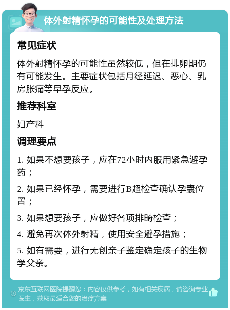 体外射精怀孕的可能性及处理方法 常见症状 体外射精怀孕的可能性虽然较低，但在排卵期仍有可能发生。主要症状包括月经延迟、恶心、乳房胀痛等早孕反应。 推荐科室 妇产科 调理要点 1. 如果不想要孩子，应在72小时内服用紧急避孕药； 2. 如果已经怀孕，需要进行B超检查确认孕囊位置； 3. 如果想要孩子，应做好各项排畸检查； 4. 避免再次体外射精，使用安全避孕措施； 5. 如有需要，进行无创亲子鉴定确定孩子的生物学父亲。