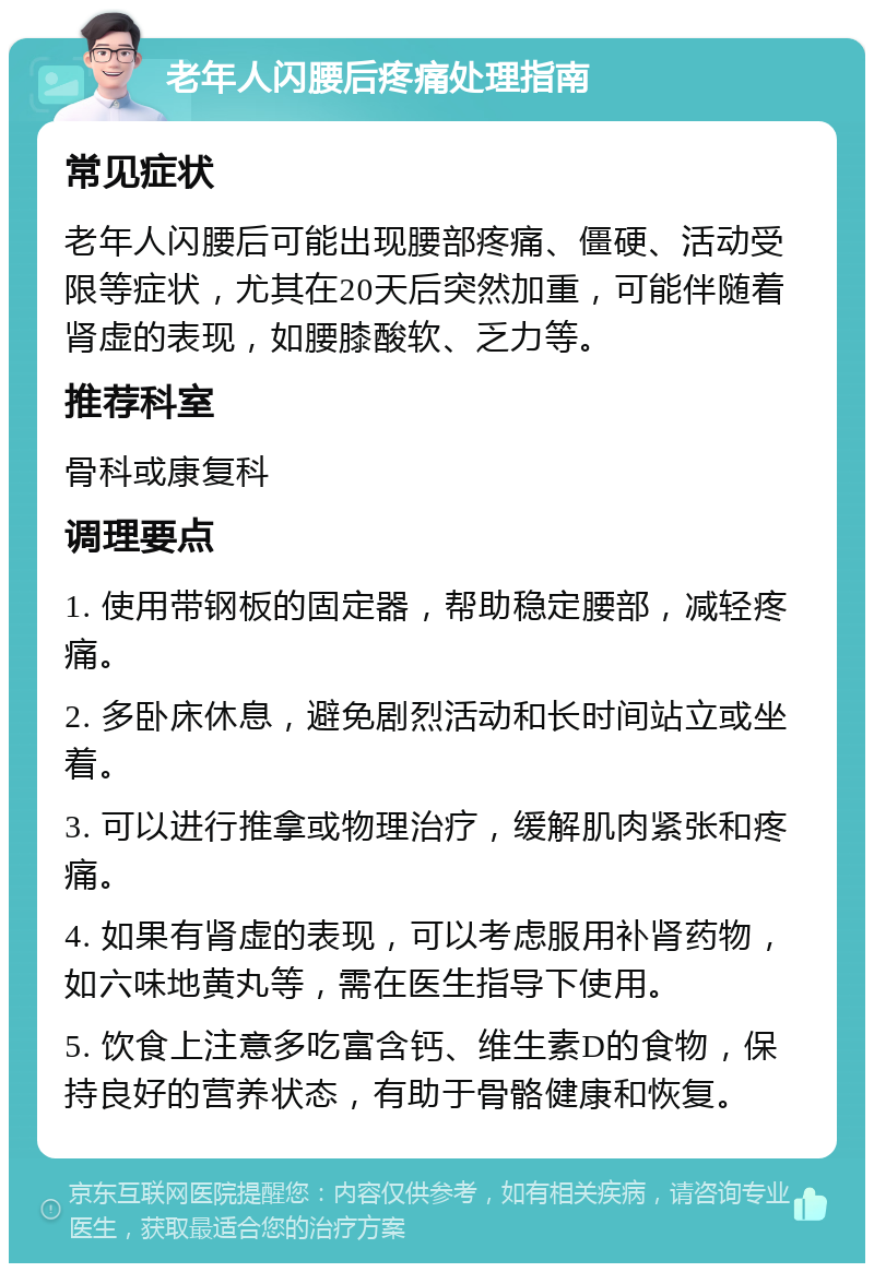 老年人闪腰后疼痛处理指南 常见症状 老年人闪腰后可能出现腰部疼痛、僵硬、活动受限等症状，尤其在20天后突然加重，可能伴随着肾虚的表现，如腰膝酸软、乏力等。 推荐科室 骨科或康复科 调理要点 1. 使用带钢板的固定器，帮助稳定腰部，减轻疼痛。 2. 多卧床休息，避免剧烈活动和长时间站立或坐着。 3. 可以进行推拿或物理治疗，缓解肌肉紧张和疼痛。 4. 如果有肾虚的表现，可以考虑服用补肾药物，如六味地黄丸等，需在医生指导下使用。 5. 饮食上注意多吃富含钙、维生素D的食物，保持良好的营养状态，有助于骨骼健康和恢复。