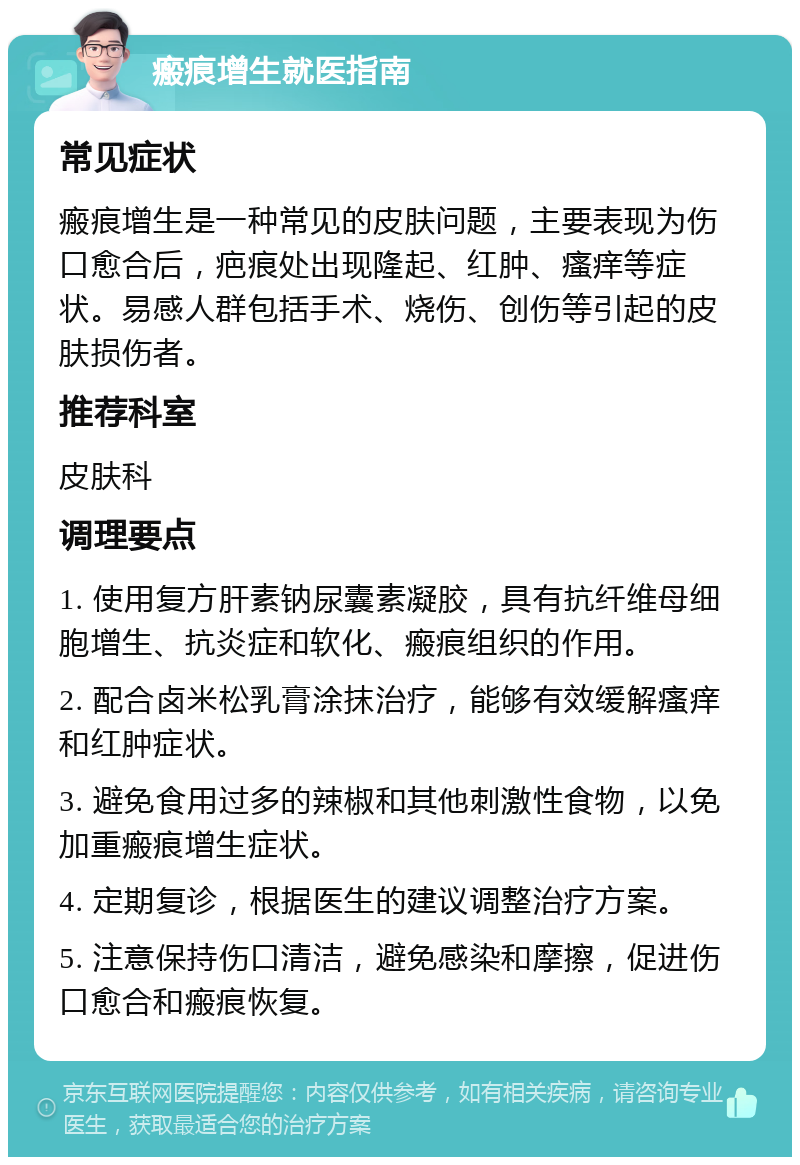 瘢痕增生就医指南 常见症状 瘢痕增生是一种常见的皮肤问题，主要表现为伤口愈合后，疤痕处出现隆起、红肿、瘙痒等症状。易感人群包括手术、烧伤、创伤等引起的皮肤损伤者。 推荐科室 皮肤科 调理要点 1. 使用复方肝素钠尿囊素凝胶，具有抗纤维母细胞增生、抗炎症和软化、瘢痕组织的作用。 2. 配合卤米松乳膏涂抹治疗，能够有效缓解瘙痒和红肿症状。 3. 避免食用过多的辣椒和其他刺激性食物，以免加重瘢痕增生症状。 4. 定期复诊，根据医生的建议调整治疗方案。 5. 注意保持伤口清洁，避免感染和摩擦，促进伤口愈合和瘢痕恢复。