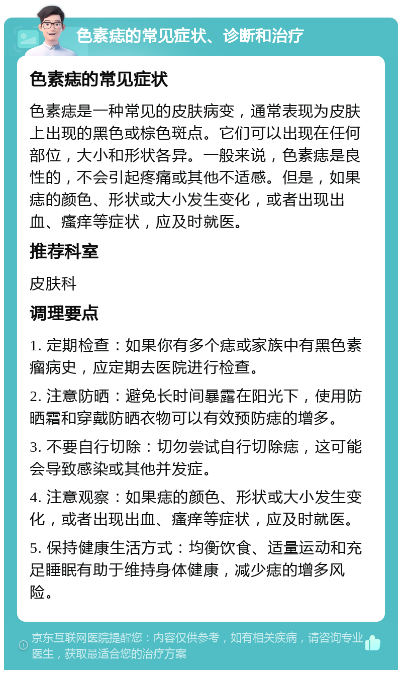 色素痣的常见症状、诊断和治疗 色素痣的常见症状 色素痣是一种常见的皮肤病变，通常表现为皮肤上出现的黑色或棕色斑点。它们可以出现在任何部位，大小和形状各异。一般来说，色素痣是良性的，不会引起疼痛或其他不适感。但是，如果痣的颜色、形状或大小发生变化，或者出现出血、瘙痒等症状，应及时就医。 推荐科室 皮肤科 调理要点 1. 定期检查：如果你有多个痣或家族中有黑色素瘤病史，应定期去医院进行检查。 2. 注意防晒：避免长时间暴露在阳光下，使用防晒霜和穿戴防晒衣物可以有效预防痣的增多。 3. 不要自行切除：切勿尝试自行切除痣，这可能会导致感染或其他并发症。 4. 注意观察：如果痣的颜色、形状或大小发生变化，或者出现出血、瘙痒等症状，应及时就医。 5. 保持健康生活方式：均衡饮食、适量运动和充足睡眠有助于维持身体健康，减少痣的增多风险。