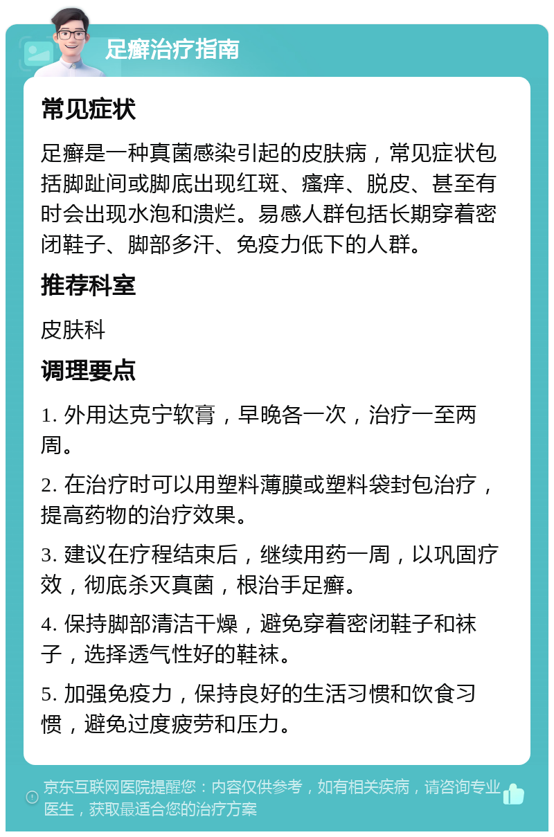 足癣治疗指南 常见症状 足癣是一种真菌感染引起的皮肤病，常见症状包括脚趾间或脚底出现红斑、瘙痒、脱皮、甚至有时会出现水泡和溃烂。易感人群包括长期穿着密闭鞋子、脚部多汗、免疫力低下的人群。 推荐科室 皮肤科 调理要点 1. 外用达克宁软膏，早晚各一次，治疗一至两周。 2. 在治疗时可以用塑料薄膜或塑料袋封包治疗，提高药物的治疗效果。 3. 建议在疗程结束后，继续用药一周，以巩固疗效，彻底杀灭真菌，根治手足癣。 4. 保持脚部清洁干燥，避免穿着密闭鞋子和袜子，选择透气性好的鞋袜。 5. 加强免疫力，保持良好的生活习惯和饮食习惯，避免过度疲劳和压力。