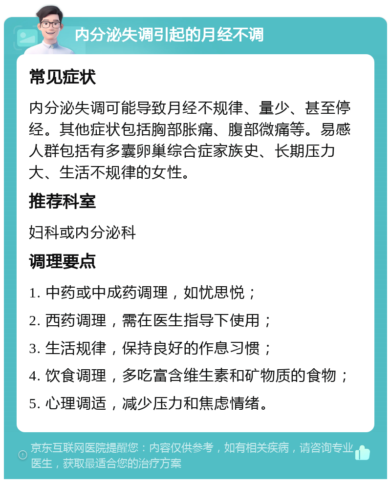 内分泌失调引起的月经不调 常见症状 内分泌失调可能导致月经不规律、量少、甚至停经。其他症状包括胸部胀痛、腹部微痛等。易感人群包括有多囊卵巢综合症家族史、长期压力大、生活不规律的女性。 推荐科室 妇科或内分泌科 调理要点 1. 中药或中成药调理，如忧思悦； 2. 西药调理，需在医生指导下使用； 3. 生活规律，保持良好的作息习惯； 4. 饮食调理，多吃富含维生素和矿物质的食物； 5. 心理调适，减少压力和焦虑情绪。