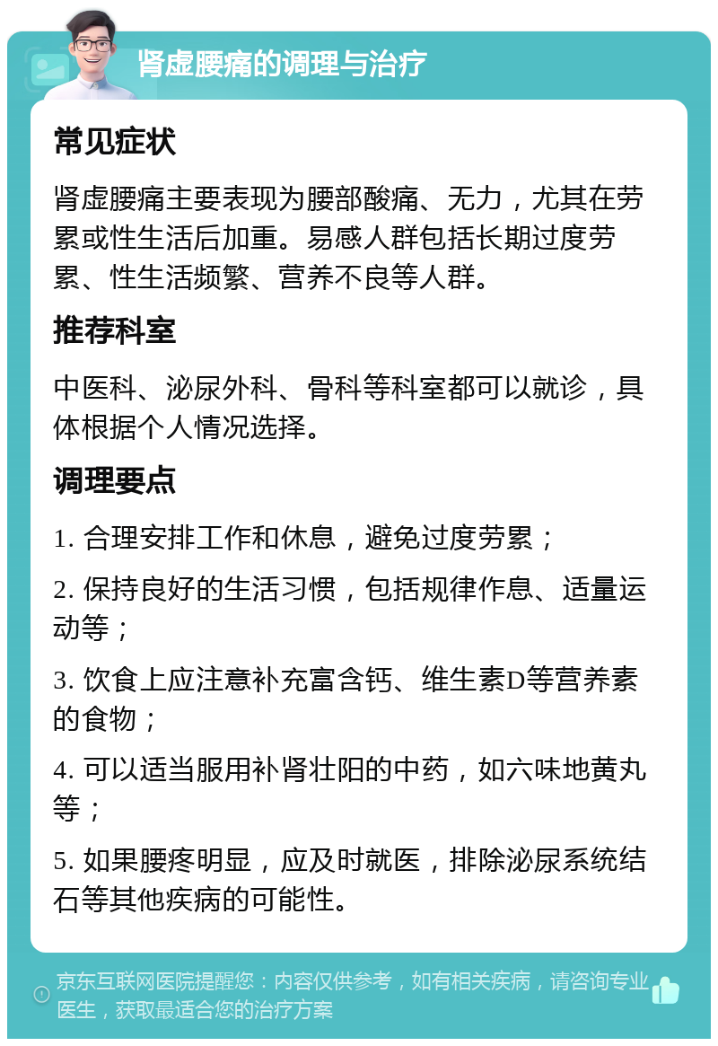 肾虚腰痛的调理与治疗 常见症状 肾虚腰痛主要表现为腰部酸痛、无力，尤其在劳累或性生活后加重。易感人群包括长期过度劳累、性生活频繁、营养不良等人群。 推荐科室 中医科、泌尿外科、骨科等科室都可以就诊，具体根据个人情况选择。 调理要点 1. 合理安排工作和休息，避免过度劳累； 2. 保持良好的生活习惯，包括规律作息、适量运动等； 3. 饮食上应注意补充富含钙、维生素D等营养素的食物； 4. 可以适当服用补肾壮阳的中药，如六味地黄丸等； 5. 如果腰疼明显，应及时就医，排除泌尿系统结石等其他疾病的可能性。