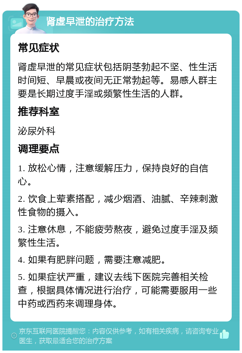 肾虚早泄的治疗方法 常见症状 肾虚早泄的常见症状包括阴茎勃起不坚、性生活时间短、早晨或夜间无正常勃起等。易感人群主要是长期过度手淫或频繁性生活的人群。 推荐科室 泌尿外科 调理要点 1. 放松心情，注意缓解压力，保持良好的自信心。 2. 饮食上荤素搭配，减少烟酒、油腻、辛辣刺激性食物的摄入。 3. 注意休息，不能疲劳熬夜，避免过度手淫及频繁性生活。 4. 如果有肥胖问题，需要注意减肥。 5. 如果症状严重，建议去线下医院完善相关检查，根据具体情况进行治疗，可能需要服用一些中药或西药来调理身体。