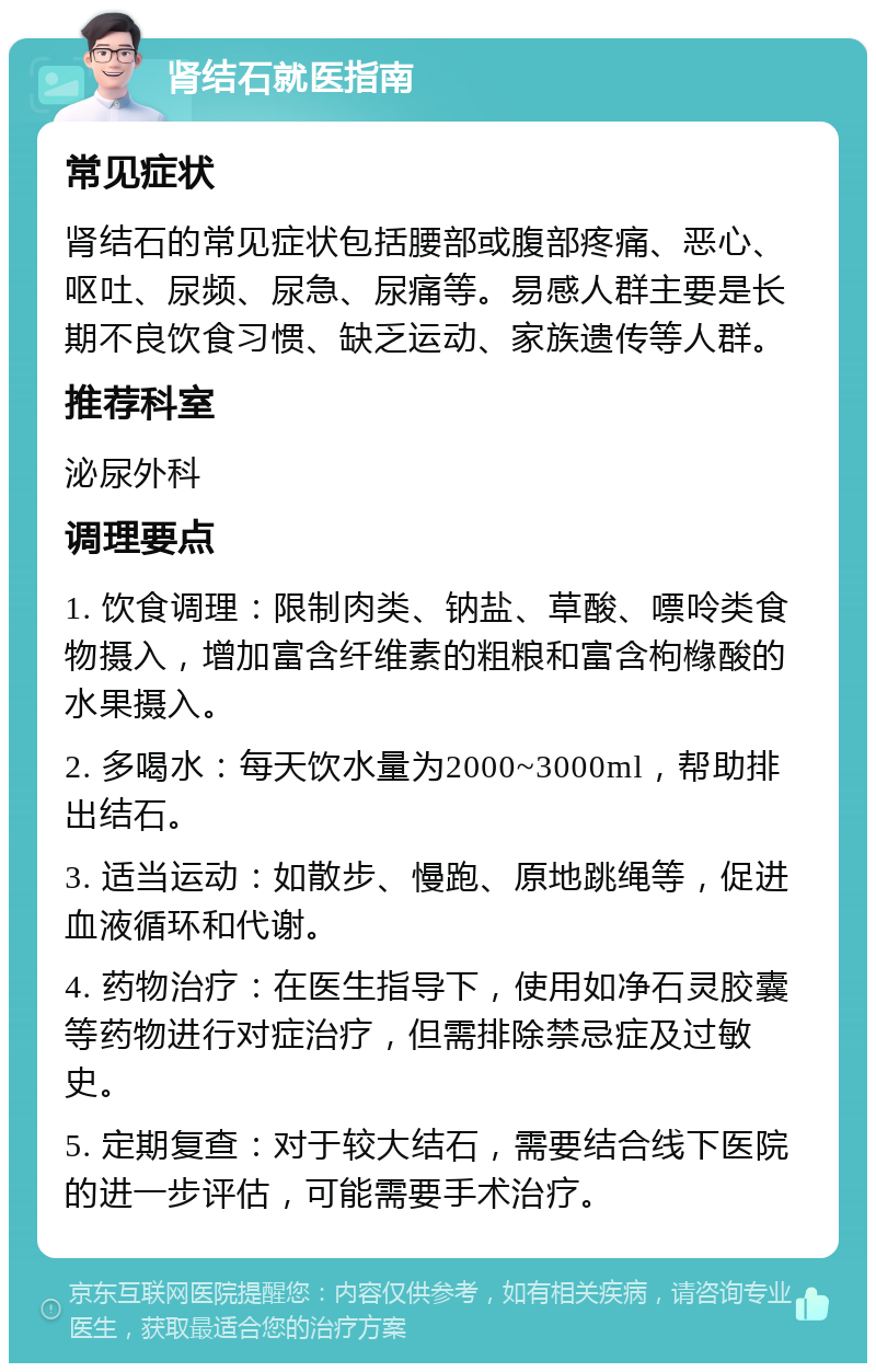 肾结石就医指南 常见症状 肾结石的常见症状包括腰部或腹部疼痛、恶心、呕吐、尿频、尿急、尿痛等。易感人群主要是长期不良饮食习惯、缺乏运动、家族遗传等人群。 推荐科室 泌尿外科 调理要点 1. 饮食调理：限制肉类、钠盐、草酸、嘌呤类食物摄入，增加富含纤维素的粗粮和富含枸橼酸的水果摄入。 2. 多喝水：每天饮水量为2000~3000ml，帮助排出结石。 3. 适当运动：如散步、慢跑、原地跳绳等，促进血液循环和代谢。 4. 药物治疗：在医生指导下，使用如净石灵胶囊等药物进行对症治疗，但需排除禁忌症及过敏史。 5. 定期复查：对于较大结石，需要结合线下医院的进一步评估，可能需要手术治疗。