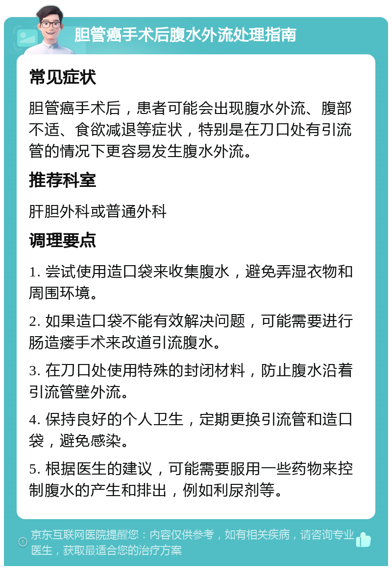 胆管癌手术后腹水外流处理指南 常见症状 胆管癌手术后，患者可能会出现腹水外流、腹部不适、食欲减退等症状，特别是在刀口处有引流管的情况下更容易发生腹水外流。 推荐科室 肝胆外科或普通外科 调理要点 1. 尝试使用造口袋来收集腹水，避免弄湿衣物和周围环境。 2. 如果造口袋不能有效解决问题，可能需要进行肠造瘘手术来改道引流腹水。 3. 在刀口处使用特殊的封闭材料，防止腹水沿着引流管壁外流。 4. 保持良好的个人卫生，定期更换引流管和造口袋，避免感染。 5. 根据医生的建议，可能需要服用一些药物来控制腹水的产生和排出，例如利尿剂等。