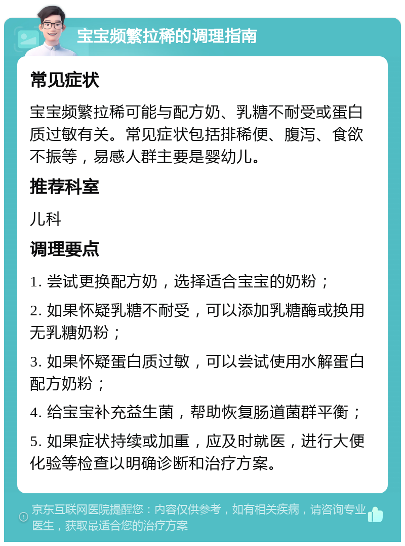 宝宝频繁拉稀的调理指南 常见症状 宝宝频繁拉稀可能与配方奶、乳糖不耐受或蛋白质过敏有关。常见症状包括排稀便、腹泻、食欲不振等，易感人群主要是婴幼儿。 推荐科室 儿科 调理要点 1. 尝试更换配方奶，选择适合宝宝的奶粉； 2. 如果怀疑乳糖不耐受，可以添加乳糖酶或换用无乳糖奶粉； 3. 如果怀疑蛋白质过敏，可以尝试使用水解蛋白配方奶粉； 4. 给宝宝补充益生菌，帮助恢复肠道菌群平衡； 5. 如果症状持续或加重，应及时就医，进行大便化验等检查以明确诊断和治疗方案。