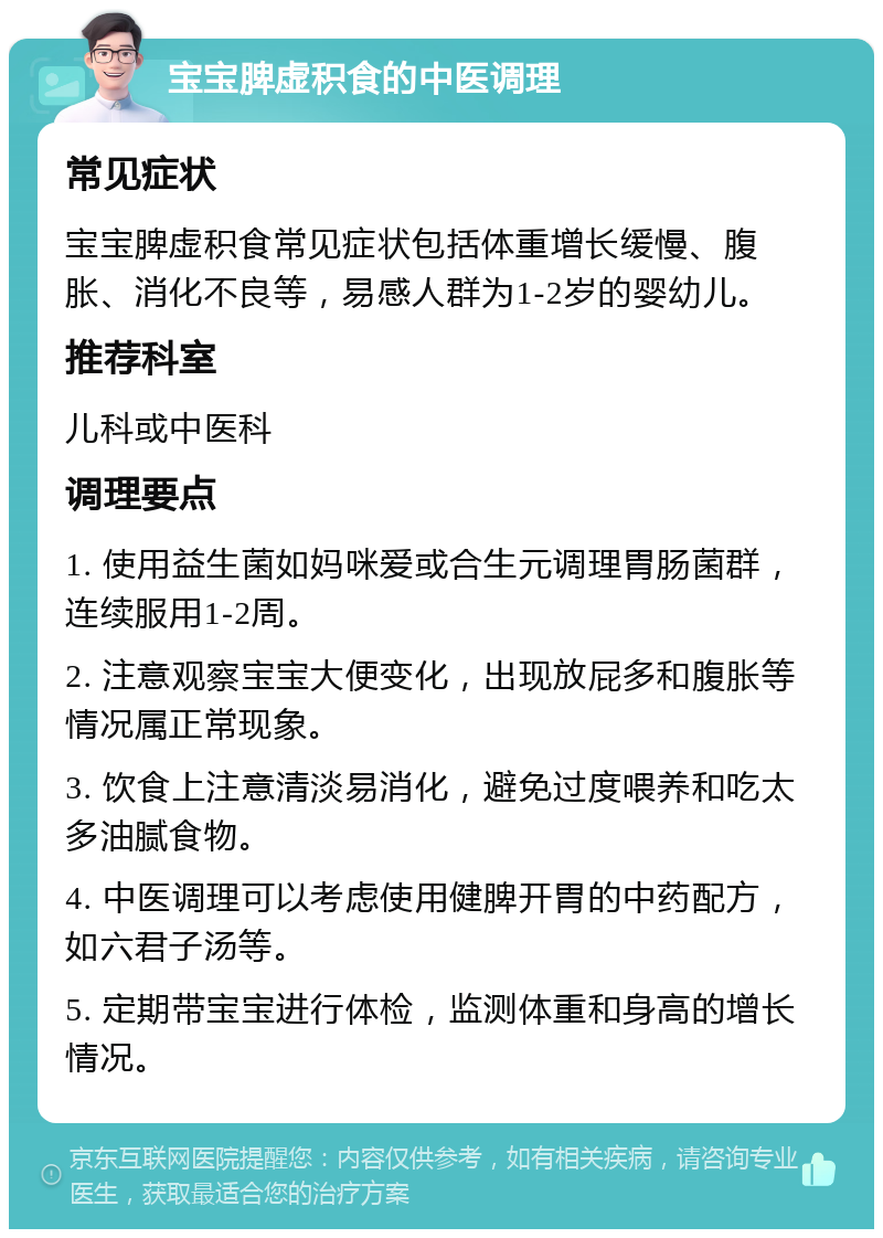 宝宝脾虚积食的中医调理 常见症状 宝宝脾虚积食常见症状包括体重增长缓慢、腹胀、消化不良等，易感人群为1-2岁的婴幼儿。 推荐科室 儿科或中医科 调理要点 1. 使用益生菌如妈咪爱或合生元调理胃肠菌群，连续服用1-2周。 2. 注意观察宝宝大便变化，出现放屁多和腹胀等情况属正常现象。 3. 饮食上注意清淡易消化，避免过度喂养和吃太多油腻食物。 4. 中医调理可以考虑使用健脾开胃的中药配方，如六君子汤等。 5. 定期带宝宝进行体检，监测体重和身高的增长情况。