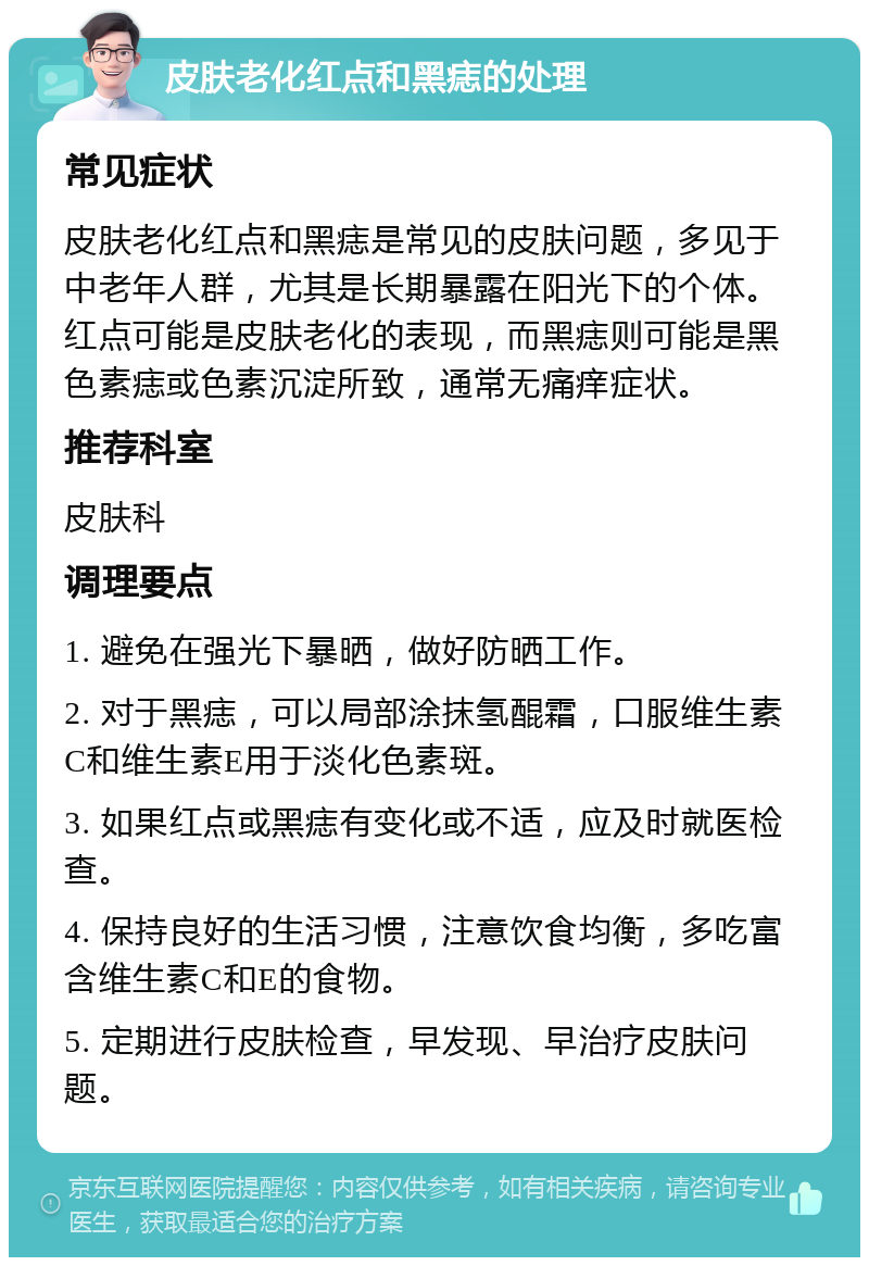 皮肤老化红点和黑痣的处理 常见症状 皮肤老化红点和黑痣是常见的皮肤问题，多见于中老年人群，尤其是长期暴露在阳光下的个体。红点可能是皮肤老化的表现，而黑痣则可能是黑色素痣或色素沉淀所致，通常无痛痒症状。 推荐科室 皮肤科 调理要点 1. 避免在强光下暴晒，做好防晒工作。 2. 对于黑痣，可以局部涂抹氢醌霜，口服维生素C和维生素E用于淡化色素斑。 3. 如果红点或黑痣有变化或不适，应及时就医检查。 4. 保持良好的生活习惯，注意饮食均衡，多吃富含维生素C和E的食物。 5. 定期进行皮肤检查，早发现、早治疗皮肤问题。