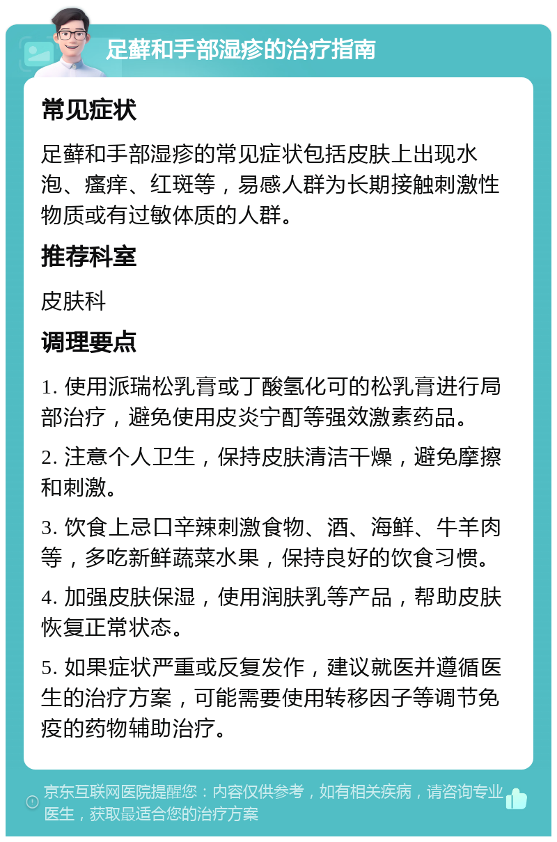 足藓和手部湿疹的治疗指南 常见症状 足藓和手部湿疹的常见症状包括皮肤上出现水泡、瘙痒、红斑等，易感人群为长期接触刺激性物质或有过敏体质的人群。 推荐科室 皮肤科 调理要点 1. 使用派瑞松乳膏或丁酸氢化可的松乳膏进行局部治疗，避免使用皮炎宁酊等强效激素药品。 2. 注意个人卫生，保持皮肤清洁干燥，避免摩擦和刺激。 3. 饮食上忌口辛辣刺激食物、酒、海鲜、牛羊肉等，多吃新鲜蔬菜水果，保持良好的饮食习惯。 4. 加强皮肤保湿，使用润肤乳等产品，帮助皮肤恢复正常状态。 5. 如果症状严重或反复发作，建议就医并遵循医生的治疗方案，可能需要使用转移因子等调节免疫的药物辅助治疗。