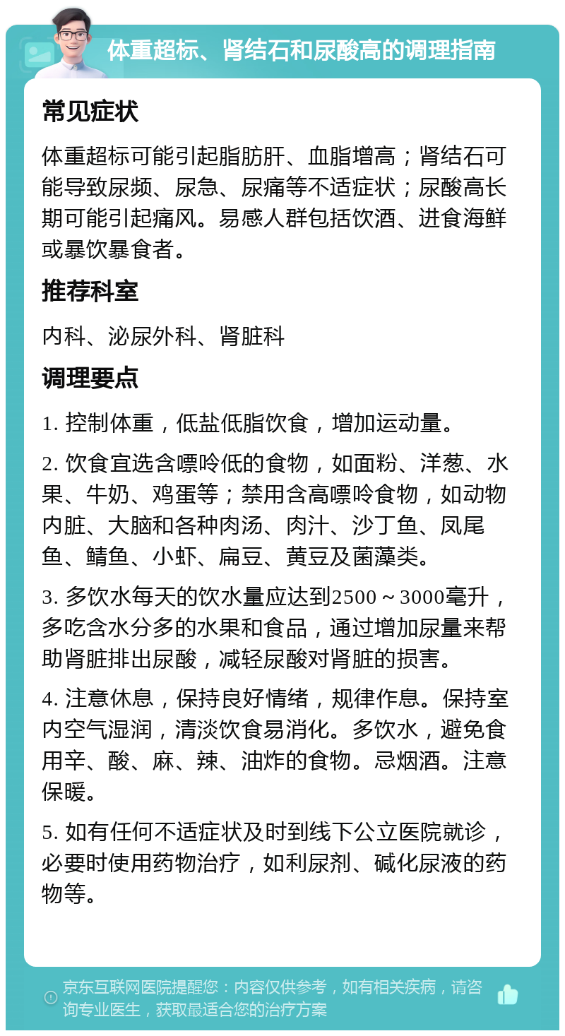 体重超标、肾结石和尿酸高的调理指南 常见症状 体重超标可能引起脂肪肝、血脂增高；肾结石可能导致尿频、尿急、尿痛等不适症状；尿酸高长期可能引起痛风。易感人群包括饮酒、进食海鲜或暴饮暴食者。 推荐科室 内科、泌尿外科、肾脏科 调理要点 1. 控制体重，低盐低脂饮食，增加运动量。 2. 饮食宜选含嘌呤低的食物，如面粉、洋葱、水果、牛奶、鸡蛋等；禁用含高嘌呤食物，如动物内脏、大脑和各种肉汤、肉汁、沙丁鱼、凤尾鱼、鲭鱼、小虾、扁豆、黄豆及菌藻类。 3. 多饮水每天的饮水量应达到2500～3000毫升，多吃含水分多的水果和食品，通过增加尿量来帮助肾脏排出尿酸，减轻尿酸对肾脏的损害。 4. 注意休息，保持良好情绪，规律作息。保持室内空气湿润，清淡饮食易消化。多饮水，避免食用辛、酸、麻、辣、油炸的食物。忌烟酒。注意保暖。 5. 如有任何不适症状及时到线下公立医院就诊，必要时使用药物治疗，如利尿剂、碱化尿液的药物等。