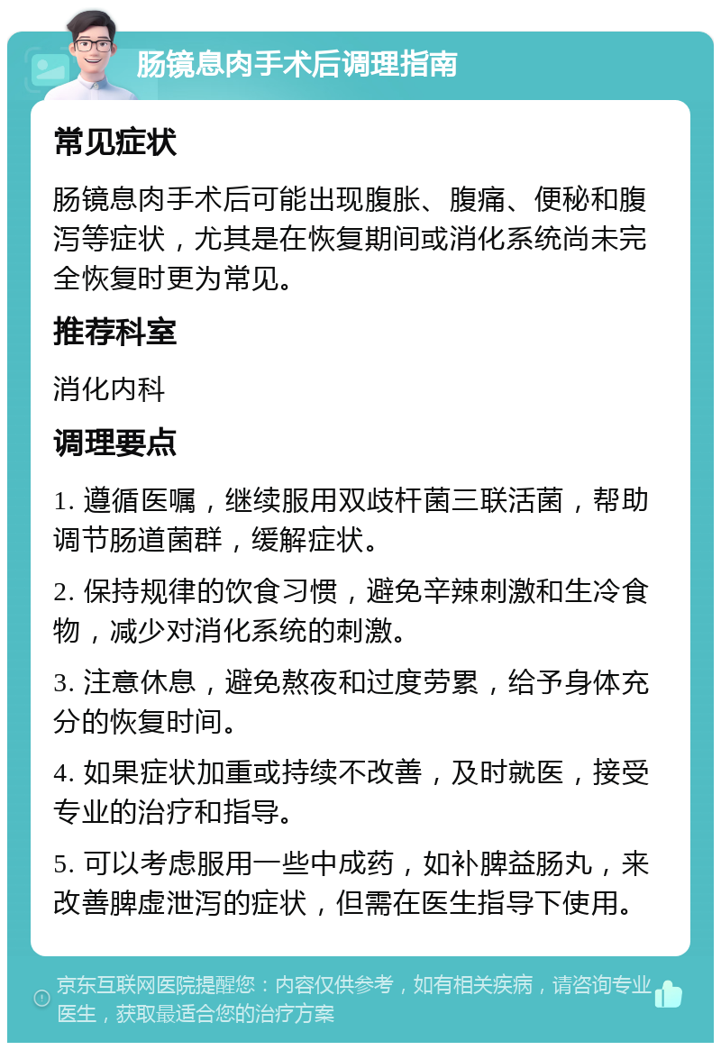 肠镜息肉手术后调理指南 常见症状 肠镜息肉手术后可能出现腹胀、腹痛、便秘和腹泻等症状，尤其是在恢复期间或消化系统尚未完全恢复时更为常见。 推荐科室 消化内科 调理要点 1. 遵循医嘱，继续服用双歧杆菌三联活菌，帮助调节肠道菌群，缓解症状。 2. 保持规律的饮食习惯，避免辛辣刺激和生冷食物，减少对消化系统的刺激。 3. 注意休息，避免熬夜和过度劳累，给予身体充分的恢复时间。 4. 如果症状加重或持续不改善，及时就医，接受专业的治疗和指导。 5. 可以考虑服用一些中成药，如补脾益肠丸，来改善脾虚泄泻的症状，但需在医生指导下使用。