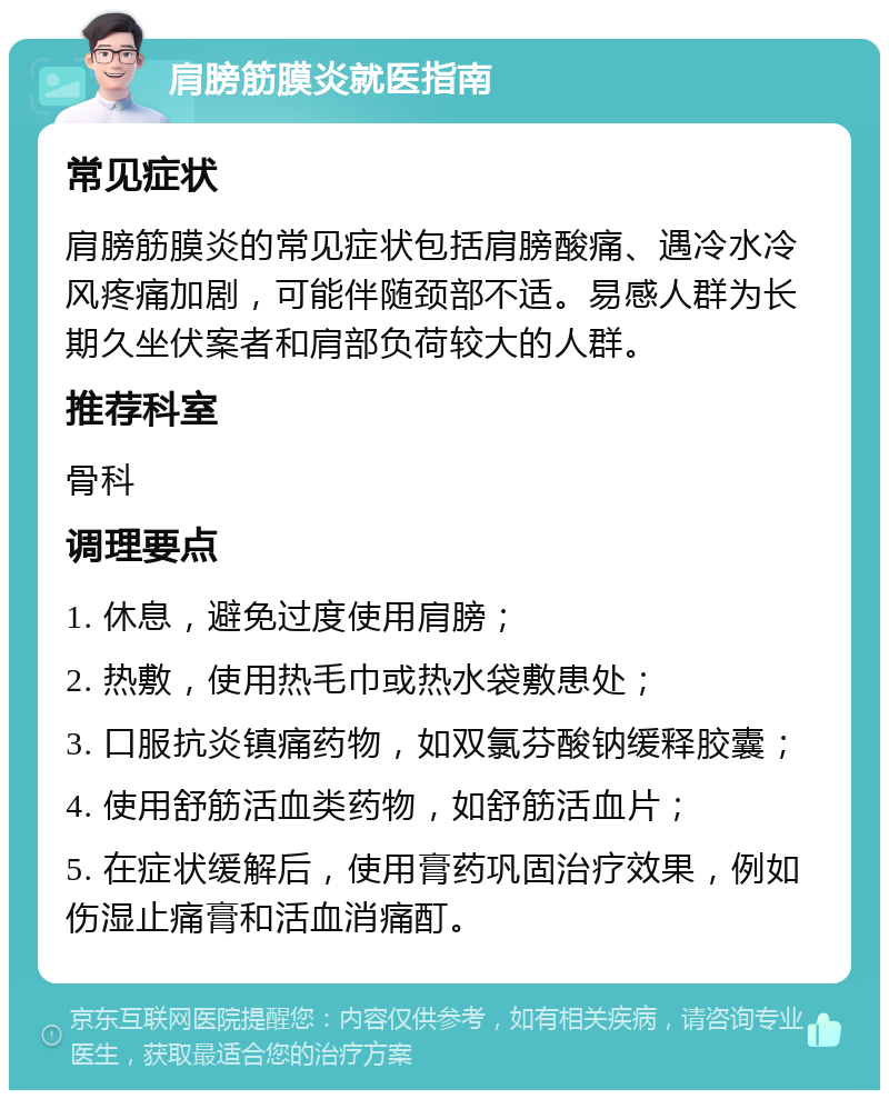 肩膀筋膜炎就医指南 常见症状 肩膀筋膜炎的常见症状包括肩膀酸痛、遇冷水冷风疼痛加剧，可能伴随颈部不适。易感人群为长期久坐伏案者和肩部负荷较大的人群。 推荐科室 骨科 调理要点 1. 休息，避免过度使用肩膀； 2. 热敷，使用热毛巾或热水袋敷患处； 3. 口服抗炎镇痛药物，如双氯芬酸钠缓释胶囊； 4. 使用舒筋活血类药物，如舒筋活血片； 5. 在症状缓解后，使用膏药巩固治疗效果，例如伤湿止痛膏和活血消痛酊。