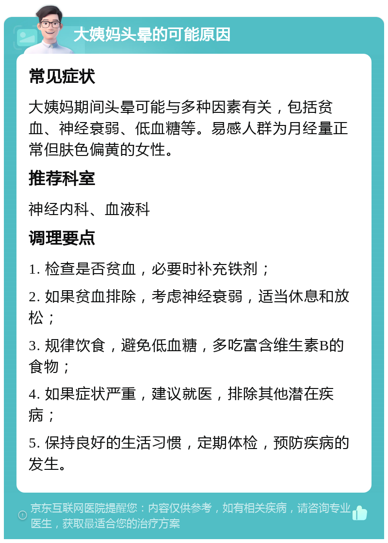 大姨妈头晕的可能原因 常见症状 大姨妈期间头晕可能与多种因素有关，包括贫血、神经衰弱、低血糖等。易感人群为月经量正常但肤色偏黄的女性。 推荐科室 神经内科、血液科 调理要点 1. 检查是否贫血，必要时补充铁剂； 2. 如果贫血排除，考虑神经衰弱，适当休息和放松； 3. 规律饮食，避免低血糖，多吃富含维生素B的食物； 4. 如果症状严重，建议就医，排除其他潜在疾病； 5. 保持良好的生活习惯，定期体检，预防疾病的发生。