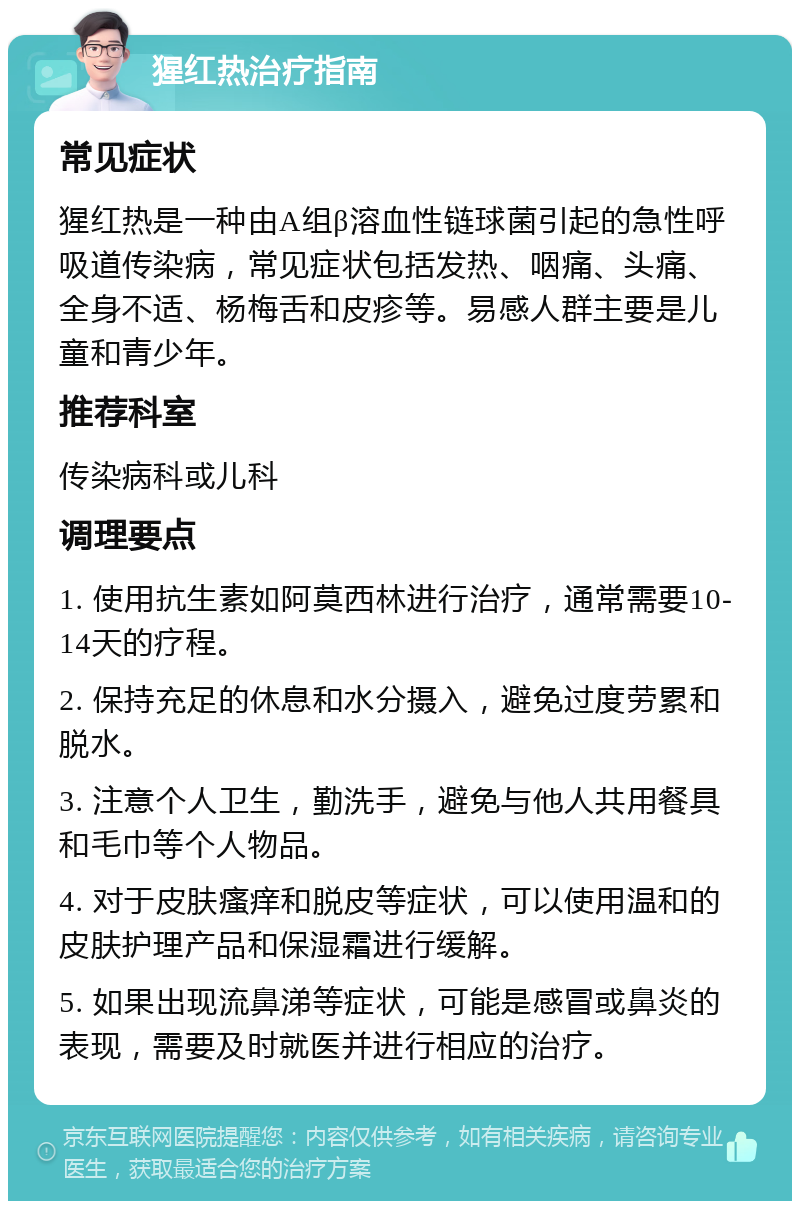 猩红热治疗指南 常见症状 猩红热是一种由A组β溶血性链球菌引起的急性呼吸道传染病，常见症状包括发热、咽痛、头痛、全身不适、杨梅舌和皮疹等。易感人群主要是儿童和青少年。 推荐科室 传染病科或儿科 调理要点 1. 使用抗生素如阿莫西林进行治疗，通常需要10-14天的疗程。 2. 保持充足的休息和水分摄入，避免过度劳累和脱水。 3. 注意个人卫生，勤洗手，避免与他人共用餐具和毛巾等个人物品。 4. 对于皮肤瘙痒和脱皮等症状，可以使用温和的皮肤护理产品和保湿霜进行缓解。 5. 如果出现流鼻涕等症状，可能是感冒或鼻炎的表现，需要及时就医并进行相应的治疗。