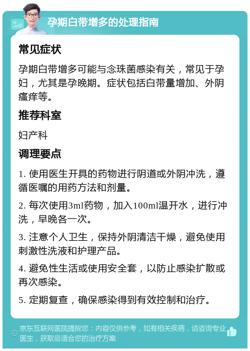 孕期白带增多的处理指南 常见症状 孕期白带增多可能与念珠菌感染有关，常见于孕妇，尤其是孕晚期。症状包括白带量增加、外阴瘙痒等。 推荐科室 妇产科 调理要点 1. 使用医生开具的药物进行阴道或外阴冲洗，遵循医嘱的用药方法和剂量。 2. 每次使用3ml药物，加入100ml温开水，进行冲洗，早晚各一次。 3. 注意个人卫生，保持外阴清洁干燥，避免使用刺激性洗液和护理产品。 4. 避免性生活或使用安全套，以防止感染扩散或再次感染。 5. 定期复查，确保感染得到有效控制和治疗。