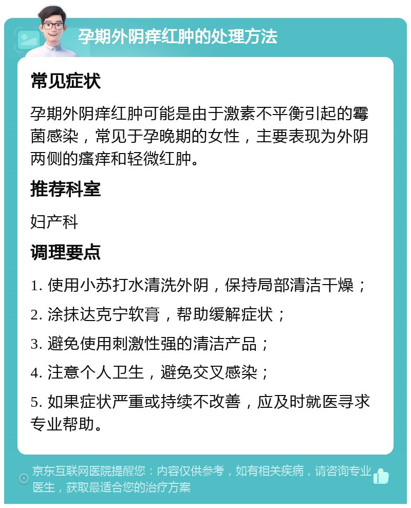 孕期外阴痒红肿的处理方法 常见症状 孕期外阴痒红肿可能是由于激素不平衡引起的霉菌感染，常见于孕晚期的女性，主要表现为外阴两侧的瘙痒和轻微红肿。 推荐科室 妇产科 调理要点 1. 使用小苏打水清洗外阴，保持局部清洁干燥； 2. 涂抹达克宁软膏，帮助缓解症状； 3. 避免使用刺激性强的清洁产品； 4. 注意个人卫生，避免交叉感染； 5. 如果症状严重或持续不改善，应及时就医寻求专业帮助。