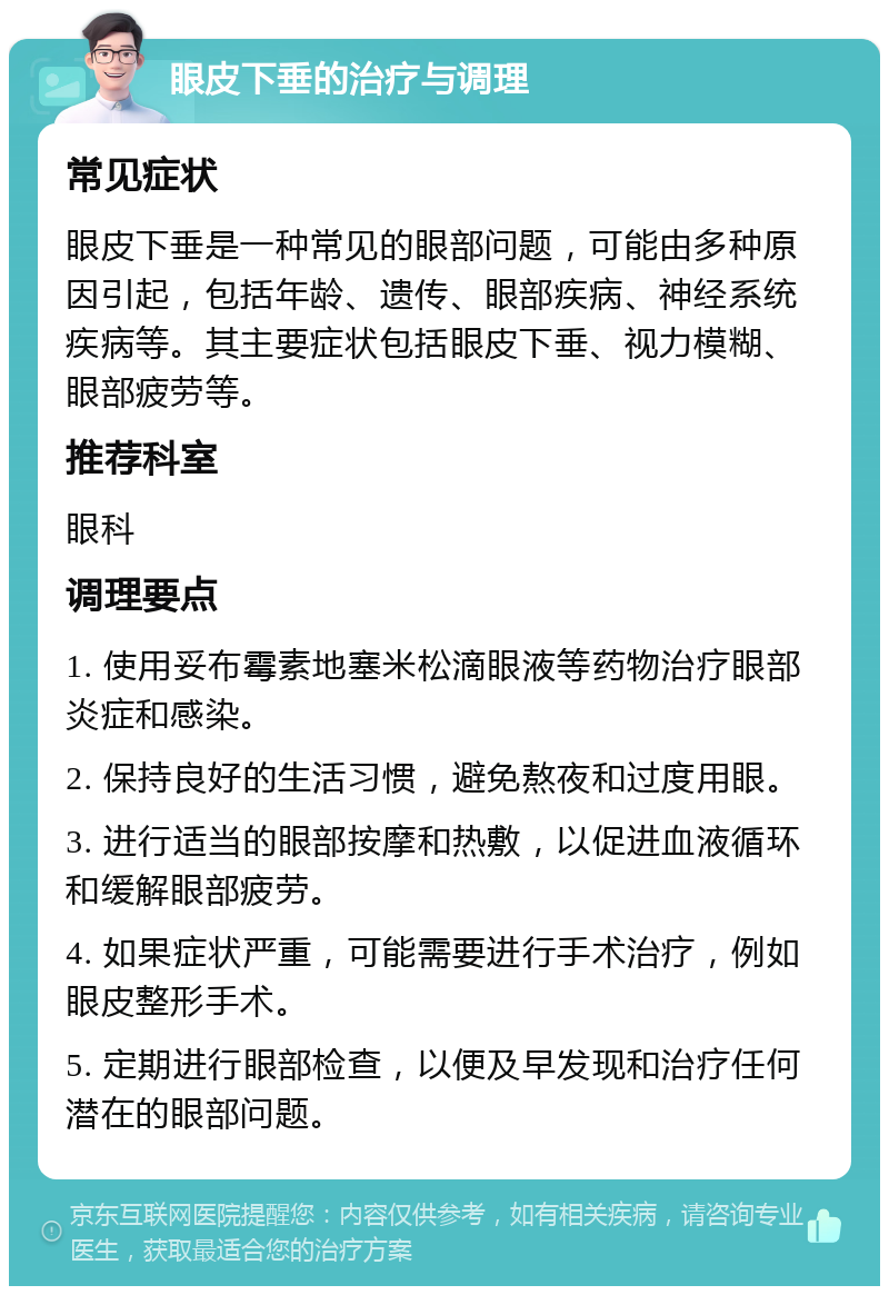 眼皮下垂的治疗与调理 常见症状 眼皮下垂是一种常见的眼部问题，可能由多种原因引起，包括年龄、遗传、眼部疾病、神经系统疾病等。其主要症状包括眼皮下垂、视力模糊、眼部疲劳等。 推荐科室 眼科 调理要点 1. 使用妥布霉素地塞米松滴眼液等药物治疗眼部炎症和感染。 2. 保持良好的生活习惯，避免熬夜和过度用眼。 3. 进行适当的眼部按摩和热敷，以促进血液循环和缓解眼部疲劳。 4. 如果症状严重，可能需要进行手术治疗，例如眼皮整形手术。 5. 定期进行眼部检查，以便及早发现和治疗任何潜在的眼部问题。