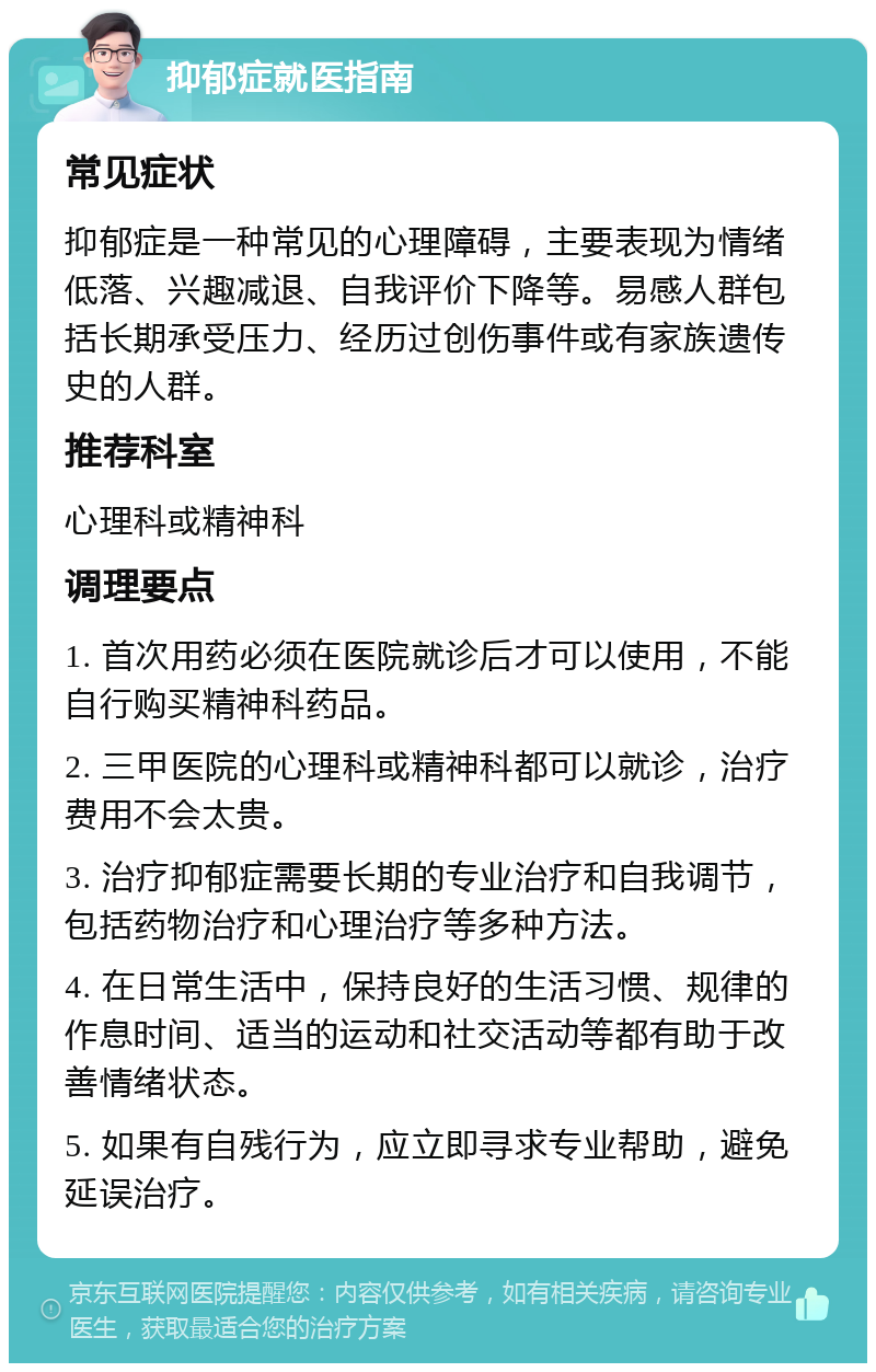 抑郁症就医指南 常见症状 抑郁症是一种常见的心理障碍，主要表现为情绪低落、兴趣减退、自我评价下降等。易感人群包括长期承受压力、经历过创伤事件或有家族遗传史的人群。 推荐科室 心理科或精神科 调理要点 1. 首次用药必须在医院就诊后才可以使用，不能自行购买精神科药品。 2. 三甲医院的心理科或精神科都可以就诊，治疗费用不会太贵。 3. 治疗抑郁症需要长期的专业治疗和自我调节，包括药物治疗和心理治疗等多种方法。 4. 在日常生活中，保持良好的生活习惯、规律的作息时间、适当的运动和社交活动等都有助于改善情绪状态。 5. 如果有自残行为，应立即寻求专业帮助，避免延误治疗。