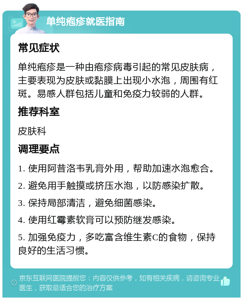 单纯疱疹就医指南 常见症状 单纯疱疹是一种由疱疹病毒引起的常见皮肤病，主要表现为皮肤或黏膜上出现小水泡，周围有红斑。易感人群包括儿童和免疫力较弱的人群。 推荐科室 皮肤科 调理要点 1. 使用阿昔洛韦乳膏外用，帮助加速水泡愈合。 2. 避免用手触摸或挤压水泡，以防感染扩散。 3. 保持局部清洁，避免细菌感染。 4. 使用红霉素软膏可以预防继发感染。 5. 加强免疫力，多吃富含维生素C的食物，保持良好的生活习惯。