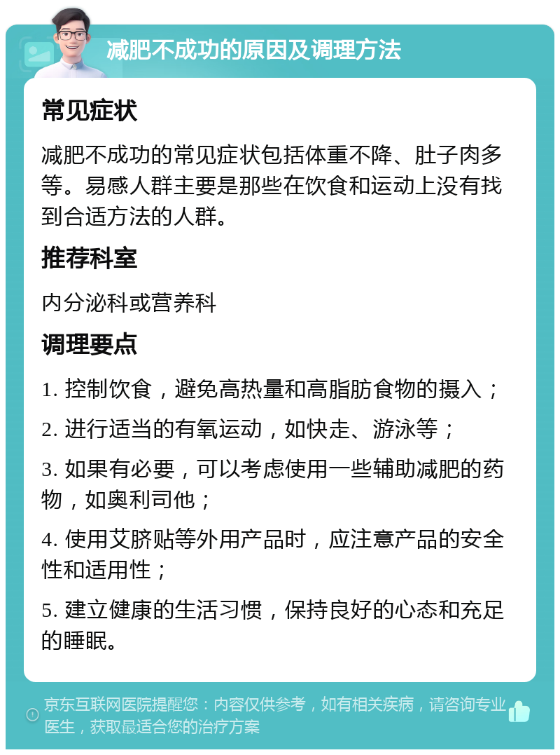 减肥不成功的原因及调理方法 常见症状 减肥不成功的常见症状包括体重不降、肚子肉多等。易感人群主要是那些在饮食和运动上没有找到合适方法的人群。 推荐科室 内分泌科或营养科 调理要点 1. 控制饮食，避免高热量和高脂肪食物的摄入； 2. 进行适当的有氧运动，如快走、游泳等； 3. 如果有必要，可以考虑使用一些辅助减肥的药物，如奥利司他； 4. 使用艾脐贴等外用产品时，应注意产品的安全性和适用性； 5. 建立健康的生活习惯，保持良好的心态和充足的睡眠。