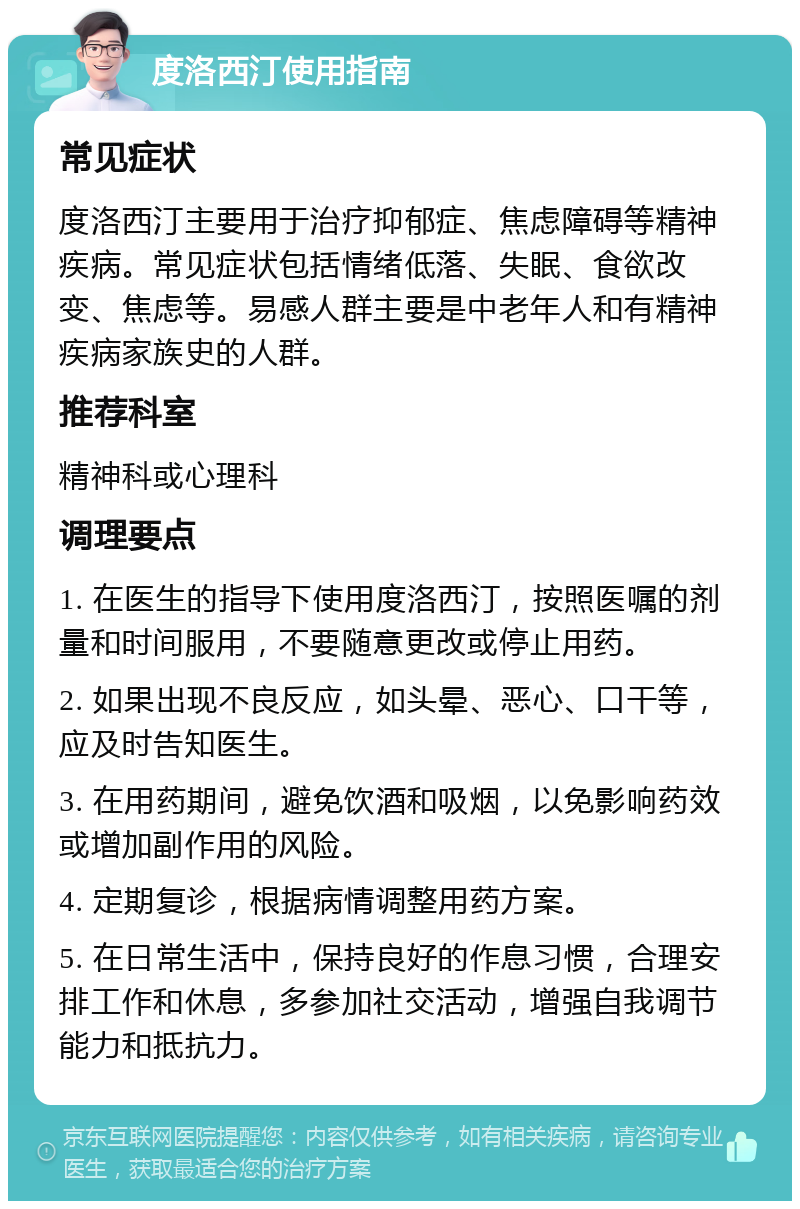 度洛西汀使用指南 常见症状 度洛西汀主要用于治疗抑郁症、焦虑障碍等精神疾病。常见症状包括情绪低落、失眠、食欲改变、焦虑等。易感人群主要是中老年人和有精神疾病家族史的人群。 推荐科室 精神科或心理科 调理要点 1. 在医生的指导下使用度洛西汀，按照医嘱的剂量和时间服用，不要随意更改或停止用药。 2. 如果出现不良反应，如头晕、恶心、口干等，应及时告知医生。 3. 在用药期间，避免饮酒和吸烟，以免影响药效或增加副作用的风险。 4. 定期复诊，根据病情调整用药方案。 5. 在日常生活中，保持良好的作息习惯，合理安排工作和休息，多参加社交活动，增强自我调节能力和抵抗力。