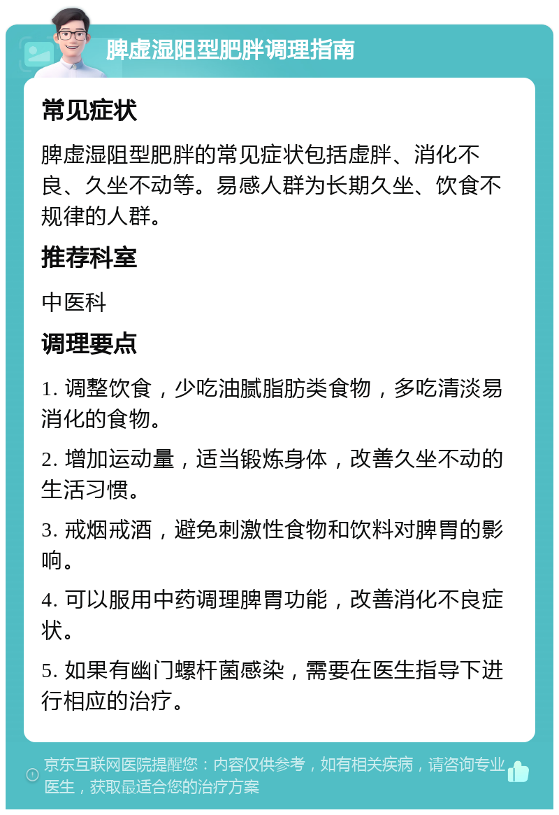 脾虚湿阻型肥胖调理指南 常见症状 脾虚湿阻型肥胖的常见症状包括虚胖、消化不良、久坐不动等。易感人群为长期久坐、饮食不规律的人群。 推荐科室 中医科 调理要点 1. 调整饮食，少吃油腻脂肪类食物，多吃清淡易消化的食物。 2. 增加运动量，适当锻炼身体，改善久坐不动的生活习惯。 3. 戒烟戒酒，避免刺激性食物和饮料对脾胃的影响。 4. 可以服用中药调理脾胃功能，改善消化不良症状。 5. 如果有幽门螺杆菌感染，需要在医生指导下进行相应的治疗。