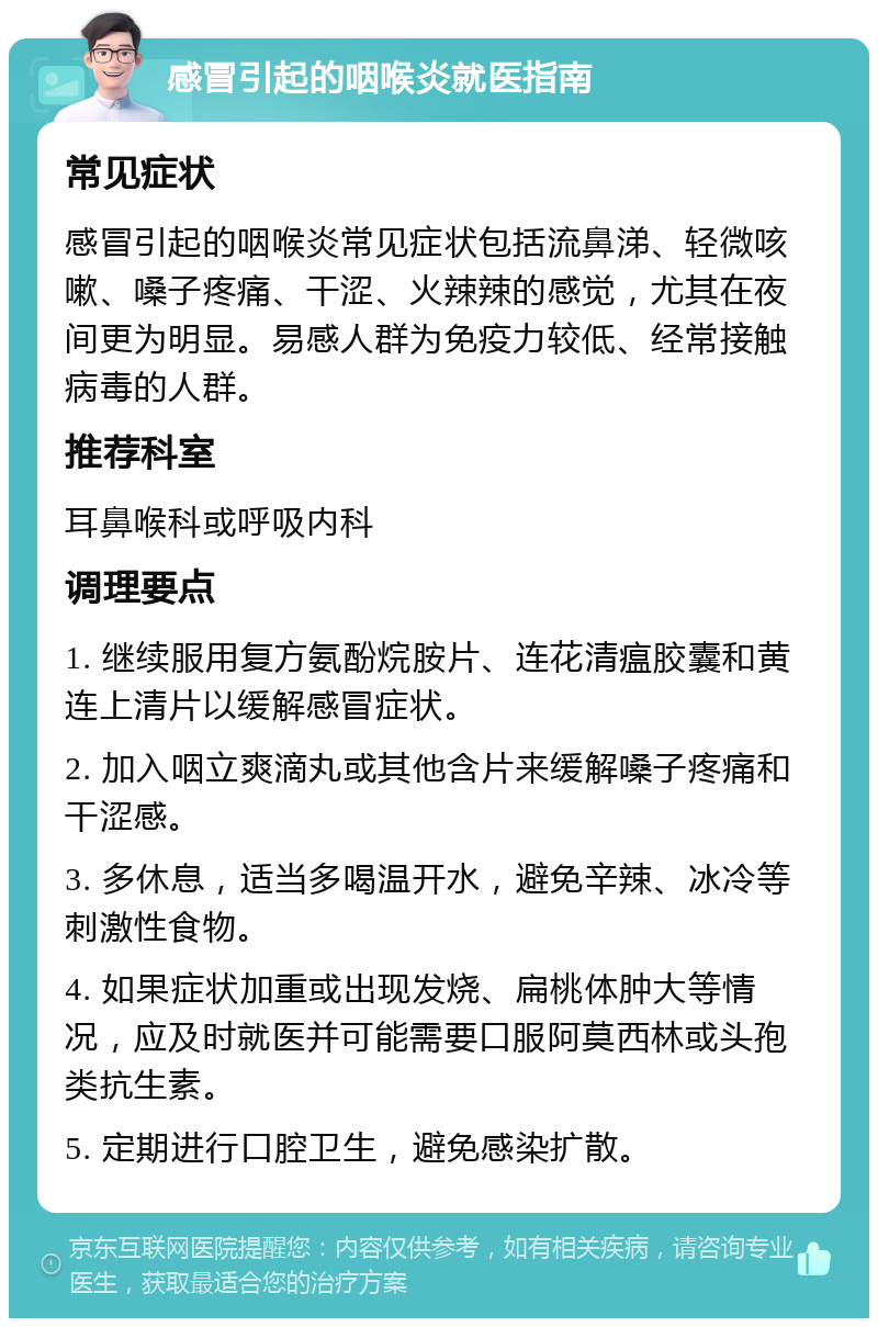 感冒引起的咽喉炎就医指南 常见症状 感冒引起的咽喉炎常见症状包括流鼻涕、轻微咳嗽、嗓子疼痛、干涩、火辣辣的感觉，尤其在夜间更为明显。易感人群为免疫力较低、经常接触病毒的人群。 推荐科室 耳鼻喉科或呼吸内科 调理要点 1. 继续服用复方氨酚烷胺片、连花清瘟胶囊和黄连上清片以缓解感冒症状。 2. 加入咽立爽滴丸或其他含片来缓解嗓子疼痛和干涩感。 3. 多休息，适当多喝温开水，避免辛辣、冰冷等刺激性食物。 4. 如果症状加重或出现发烧、扁桃体肿大等情况，应及时就医并可能需要口服阿莫西林或头孢类抗生素。 5. 定期进行口腔卫生，避免感染扩散。