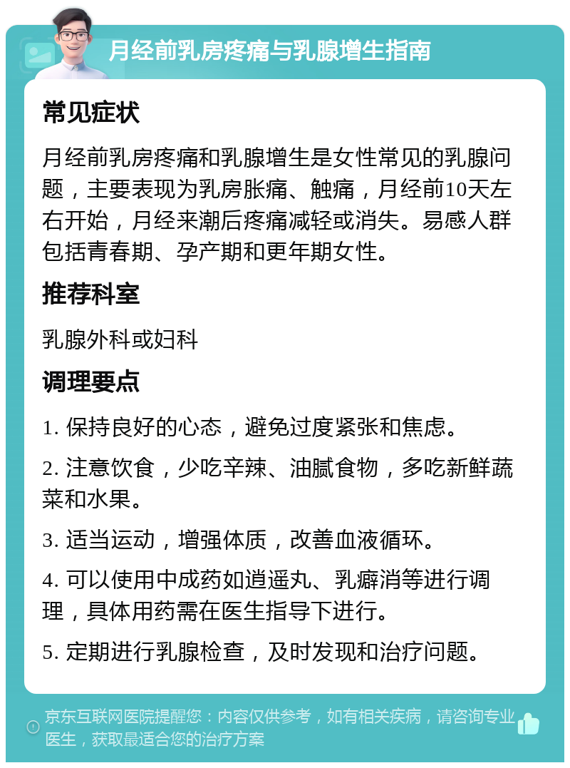 月经前乳房疼痛与乳腺增生指南 常见症状 月经前乳房疼痛和乳腺增生是女性常见的乳腺问题，主要表现为乳房胀痛、触痛，月经前10天左右开始，月经来潮后疼痛减轻或消失。易感人群包括青春期、孕产期和更年期女性。 推荐科室 乳腺外科或妇科 调理要点 1. 保持良好的心态，避免过度紧张和焦虑。 2. 注意饮食，少吃辛辣、油腻食物，多吃新鲜蔬菜和水果。 3. 适当运动，增强体质，改善血液循环。 4. 可以使用中成药如逍遥丸、乳癖消等进行调理，具体用药需在医生指导下进行。 5. 定期进行乳腺检查，及时发现和治疗问题。