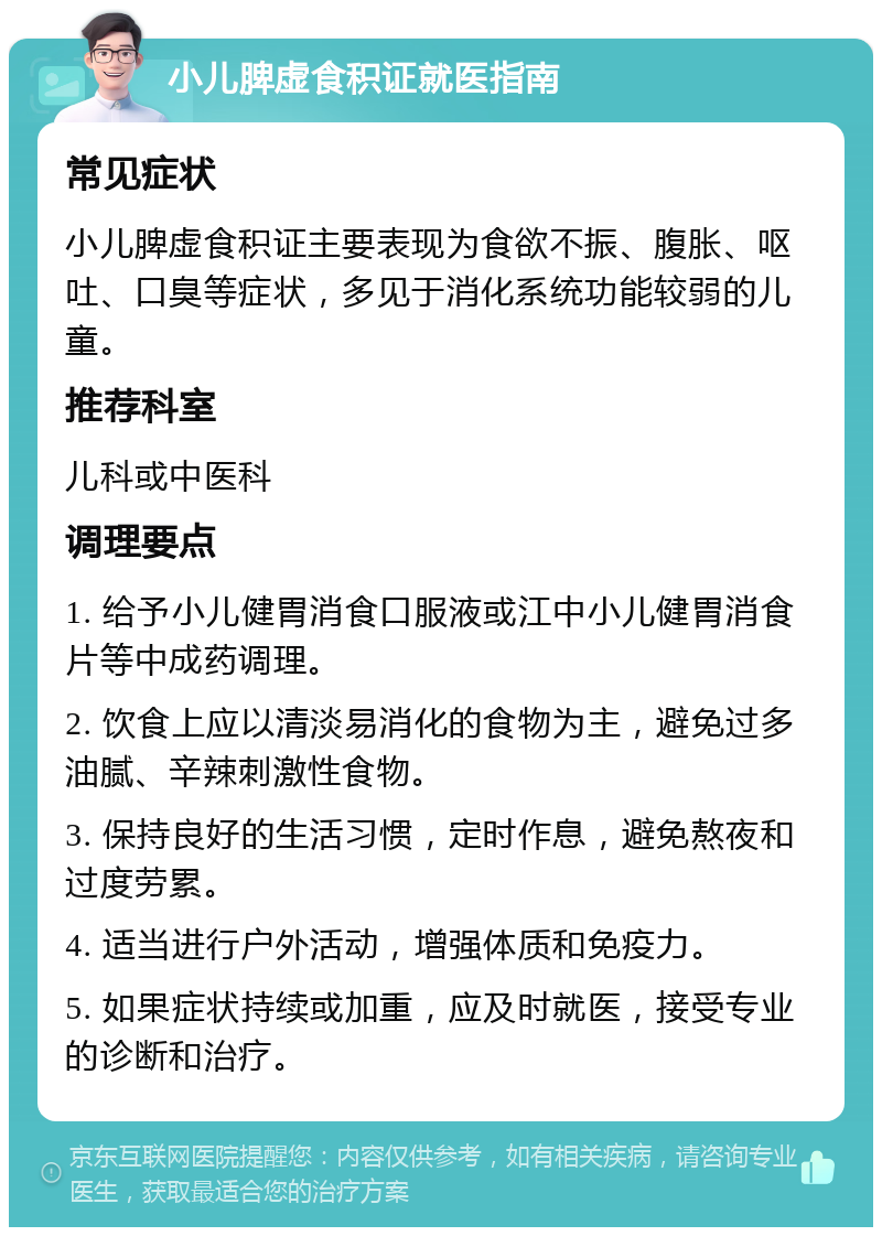 小儿脾虚食积证就医指南 常见症状 小儿脾虚食积证主要表现为食欲不振、腹胀、呕吐、口臭等症状，多见于消化系统功能较弱的儿童。 推荐科室 儿科或中医科 调理要点 1. 给予小儿健胃消食口服液或江中小儿健胃消食片等中成药调理。 2. 饮食上应以清淡易消化的食物为主，避免过多油腻、辛辣刺激性食物。 3. 保持良好的生活习惯，定时作息，避免熬夜和过度劳累。 4. 适当进行户外活动，增强体质和免疫力。 5. 如果症状持续或加重，应及时就医，接受专业的诊断和治疗。