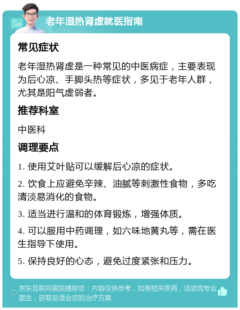 老年湿热肾虚就医指南 常见症状 老年湿热肾虚是一种常见的中医病症，主要表现为后心凉、手脚头热等症状，多见于老年人群，尤其是阳气虚弱者。 推荐科室 中医科 调理要点 1. 使用艾叶贴可以缓解后心凉的症状。 2. 饮食上应避免辛辣、油腻等刺激性食物，多吃清淡易消化的食物。 3. 适当进行温和的体育锻炼，增强体质。 4. 可以服用中药调理，如六味地黄丸等，需在医生指导下使用。 5. 保持良好的心态，避免过度紧张和压力。