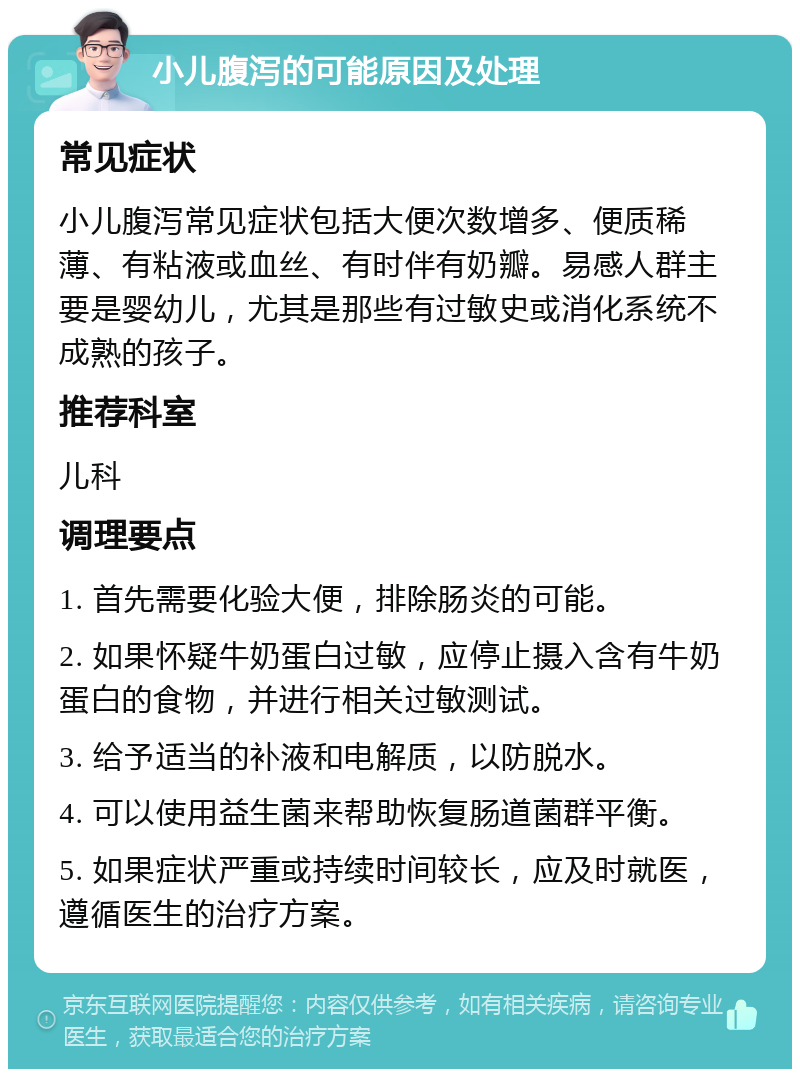 小儿腹泻的可能原因及处理 常见症状 小儿腹泻常见症状包括大便次数增多、便质稀薄、有粘液或血丝、有时伴有奶瓣。易感人群主要是婴幼儿，尤其是那些有过敏史或消化系统不成熟的孩子。 推荐科室 儿科 调理要点 1. 首先需要化验大便，排除肠炎的可能。 2. 如果怀疑牛奶蛋白过敏，应停止摄入含有牛奶蛋白的食物，并进行相关过敏测试。 3. 给予适当的补液和电解质，以防脱水。 4. 可以使用益生菌来帮助恢复肠道菌群平衡。 5. 如果症状严重或持续时间较长，应及时就医，遵循医生的治疗方案。