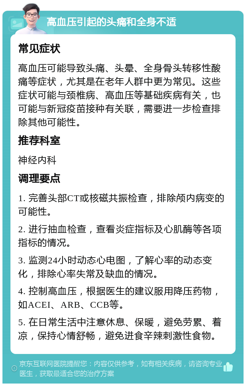 高血压引起的头痛和全身不适 常见症状 高血压可能导致头痛、头晕、全身骨头转移性酸痛等症状，尤其是在老年人群中更为常见。这些症状可能与颈椎病、高血压等基础疾病有关，也可能与新冠疫苗接种有关联，需要进一步检查排除其他可能性。 推荐科室 神经内科 调理要点 1. 完善头部CT或核磁共振检查，排除颅内病变的可能性。 2. 进行抽血检查，查看炎症指标及心肌酶等各项指标的情况。 3. 监测24小时动态心电图，了解心率的动态变化，排除心率失常及缺血的情况。 4. 控制高血压，根据医生的建议服用降压药物，如ACEI、ARB、CCB等。 5. 在日常生活中注意休息、保暖，避免劳累、着凉，保持心情舒畅，避免进食辛辣刺激性食物。