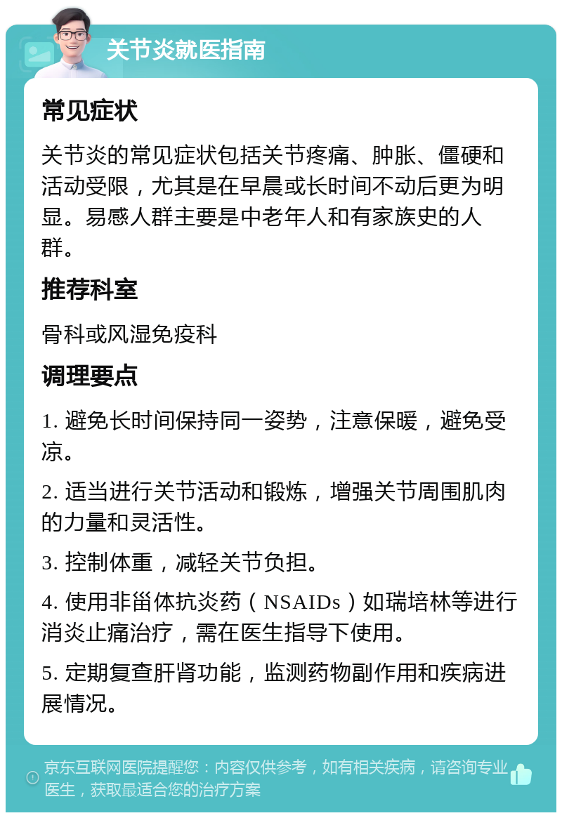 关节炎就医指南 常见症状 关节炎的常见症状包括关节疼痛、肿胀、僵硬和活动受限，尤其是在早晨或长时间不动后更为明显。易感人群主要是中老年人和有家族史的人群。 推荐科室 骨科或风湿免疫科 调理要点 1. 避免长时间保持同一姿势，注意保暖，避免受凉。 2. 适当进行关节活动和锻炼，增强关节周围肌肉的力量和灵活性。 3. 控制体重，减轻关节负担。 4. 使用非甾体抗炎药（NSAIDs）如瑞培林等进行消炎止痛治疗，需在医生指导下使用。 5. 定期复查肝肾功能，监测药物副作用和疾病进展情况。