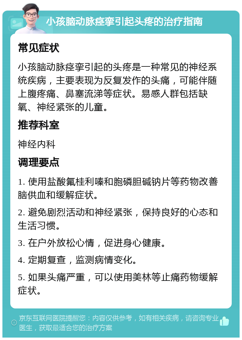 小孩脑动脉痉挛引起头疼的治疗指南 常见症状 小孩脑动脉痉挛引起的头疼是一种常见的神经系统疾病，主要表现为反复发作的头痛，可能伴随上腹疼痛、鼻塞流涕等症状。易感人群包括缺氧、神经紧张的儿童。 推荐科室 神经内科 调理要点 1. 使用盐酸氟桂利嗪和胞磷胆碱钠片等药物改善脑供血和缓解症状。 2. 避免剧烈活动和神经紧张，保持良好的心态和生活习惯。 3. 在户外放松心情，促进身心健康。 4. 定期复查，监测病情变化。 5. 如果头痛严重，可以使用美林等止痛药物缓解症状。