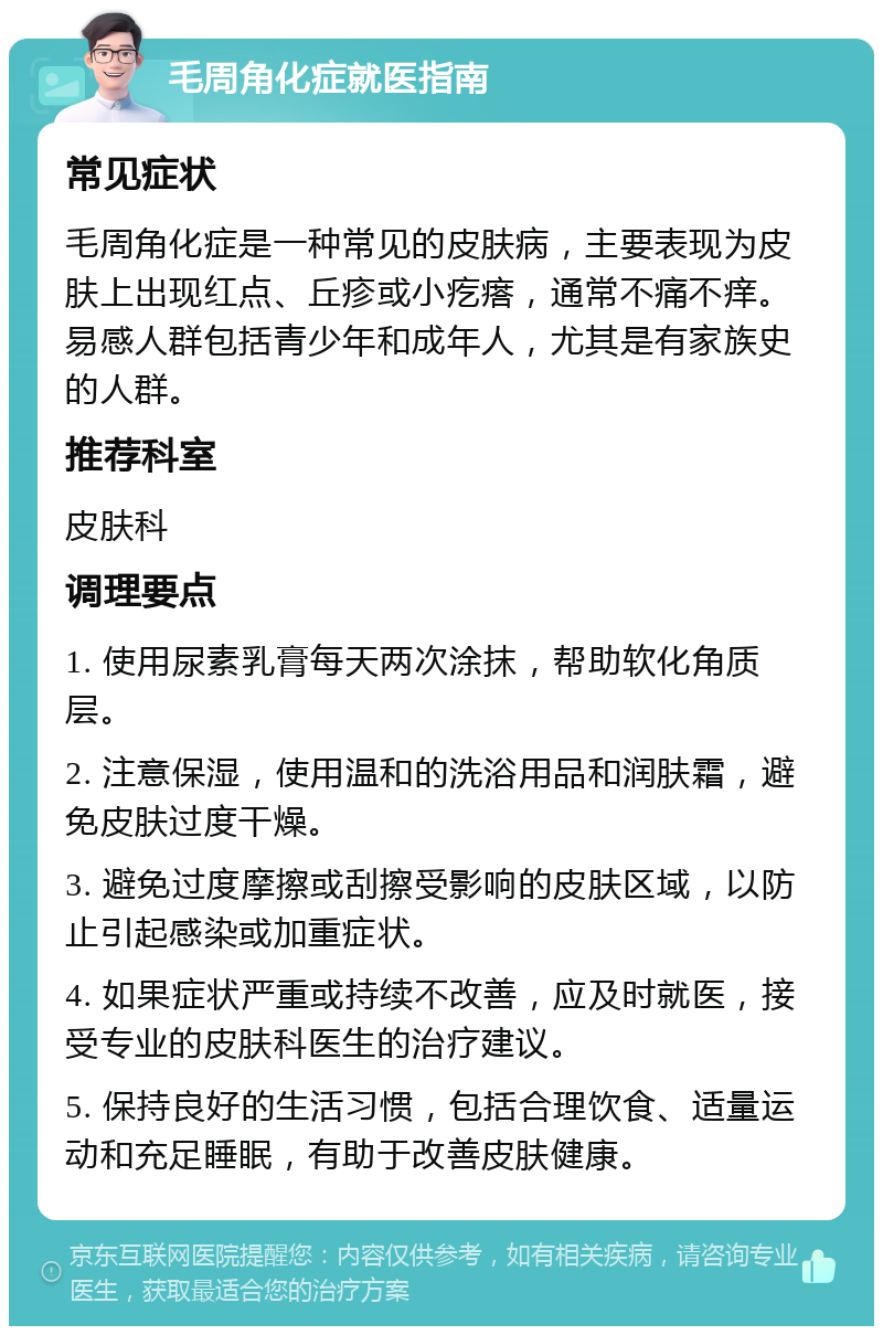 毛周角化症就医指南 常见症状 毛周角化症是一种常见的皮肤病，主要表现为皮肤上出现红点、丘疹或小疙瘩，通常不痛不痒。易感人群包括青少年和成年人，尤其是有家族史的人群。 推荐科室 皮肤科 调理要点 1. 使用尿素乳膏每天两次涂抹，帮助软化角质层。 2. 注意保湿，使用温和的洗浴用品和润肤霜，避免皮肤过度干燥。 3. 避免过度摩擦或刮擦受影响的皮肤区域，以防止引起感染或加重症状。 4. 如果症状严重或持续不改善，应及时就医，接受专业的皮肤科医生的治疗建议。 5. 保持良好的生活习惯，包括合理饮食、适量运动和充足睡眠，有助于改善皮肤健康。