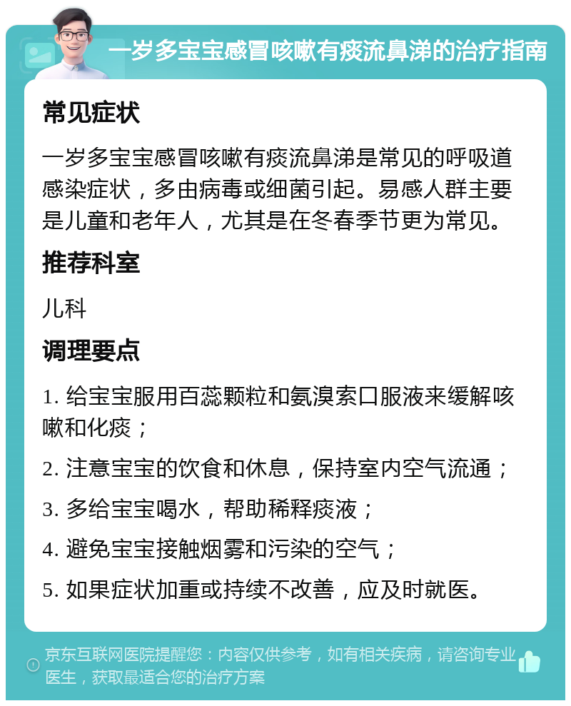 一岁多宝宝感冒咳嗽有痰流鼻涕的治疗指南 常见症状 一岁多宝宝感冒咳嗽有痰流鼻涕是常见的呼吸道感染症状，多由病毒或细菌引起。易感人群主要是儿童和老年人，尤其是在冬春季节更为常见。 推荐科室 儿科 调理要点 1. 给宝宝服用百蕊颗粒和氨溴索口服液来缓解咳嗽和化痰； 2. 注意宝宝的饮食和休息，保持室内空气流通； 3. 多给宝宝喝水，帮助稀释痰液； 4. 避免宝宝接触烟雾和污染的空气； 5. 如果症状加重或持续不改善，应及时就医。