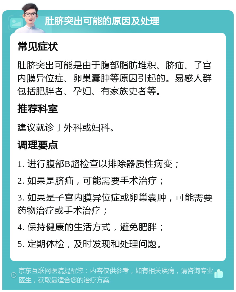 肚脐突出可能的原因及处理 常见症状 肚脐突出可能是由于腹部脂肪堆积、脐疝、子宫内膜异位症、卵巢囊肿等原因引起的。易感人群包括肥胖者、孕妇、有家族史者等。 推荐科室 建议就诊于外科或妇科。 调理要点 1. 进行腹部B超检查以排除器质性病变； 2. 如果是脐疝，可能需要手术治疗； 3. 如果是子宫内膜异位症或卵巢囊肿，可能需要药物治疗或手术治疗； 4. 保持健康的生活方式，避免肥胖； 5. 定期体检，及时发现和处理问题。