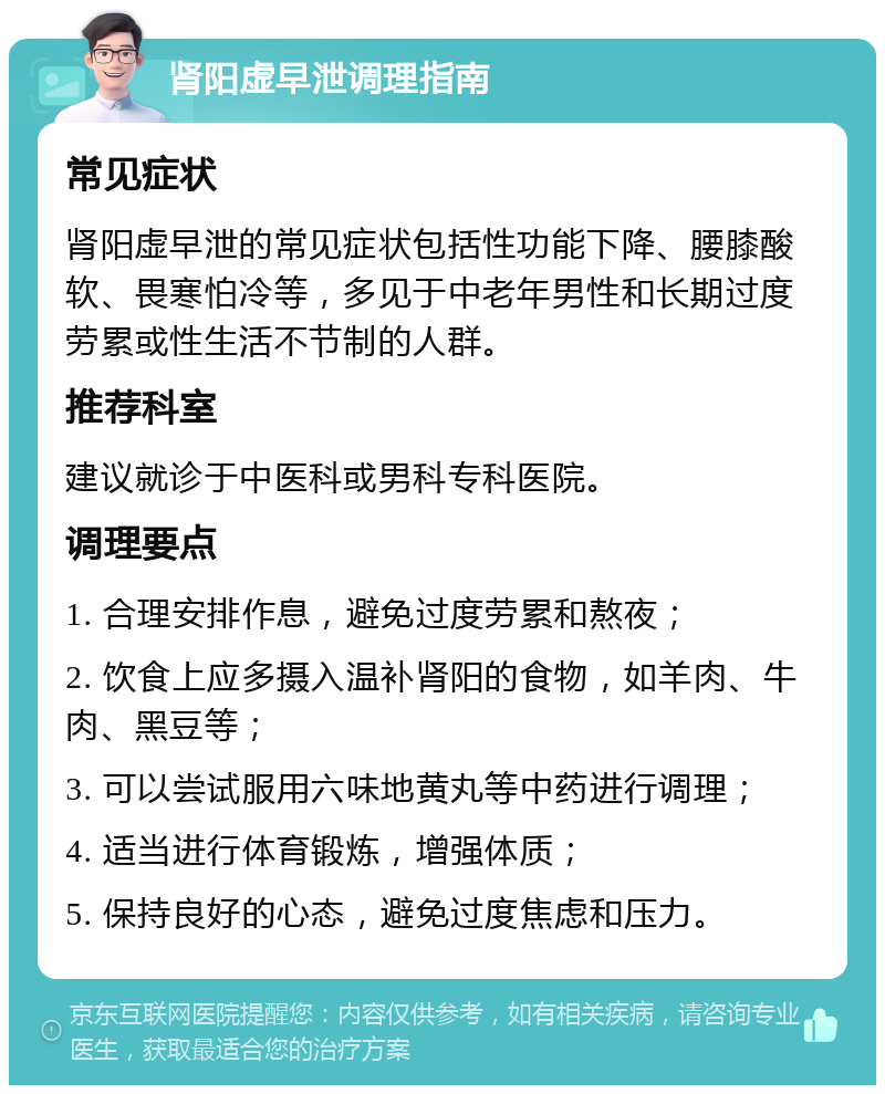 肾阳虚早泄调理指南 常见症状 肾阳虚早泄的常见症状包括性功能下降、腰膝酸软、畏寒怕冷等，多见于中老年男性和长期过度劳累或性生活不节制的人群。 推荐科室 建议就诊于中医科或男科专科医院。 调理要点 1. 合理安排作息，避免过度劳累和熬夜； 2. 饮食上应多摄入温补肾阳的食物，如羊肉、牛肉、黑豆等； 3. 可以尝试服用六味地黄丸等中药进行调理； 4. 适当进行体育锻炼，增强体质； 5. 保持良好的心态，避免过度焦虑和压力。