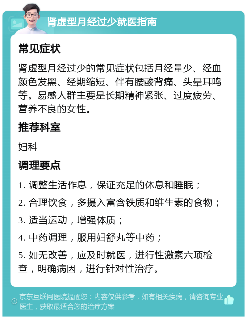 肾虚型月经过少就医指南 常见症状 肾虚型月经过少的常见症状包括月经量少、经血颜色发黑、经期缩短、伴有腰酸背痛、头晕耳鸣等。易感人群主要是长期精神紧张、过度疲劳、营养不良的女性。 推荐科室 妇科 调理要点 1. 调整生活作息，保证充足的休息和睡眠； 2. 合理饮食，多摄入富含铁质和维生素的食物； 3. 适当运动，增强体质； 4. 中药调理，服用妇舒丸等中药； 5. 如无改善，应及时就医，进行性激素六项检查，明确病因，进行针对性治疗。