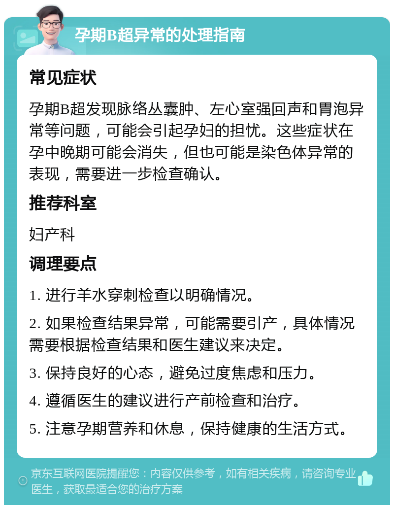 孕期B超异常的处理指南 常见症状 孕期B超发现脉络丛囊肿、左心室强回声和胃泡异常等问题，可能会引起孕妇的担忧。这些症状在孕中晚期可能会消失，但也可能是染色体异常的表现，需要进一步检查确认。 推荐科室 妇产科 调理要点 1. 进行羊水穿刺检查以明确情况。 2. 如果检查结果异常，可能需要引产，具体情况需要根据检查结果和医生建议来决定。 3. 保持良好的心态，避免过度焦虑和压力。 4. 遵循医生的建议进行产前检查和治疗。 5. 注意孕期营养和休息，保持健康的生活方式。