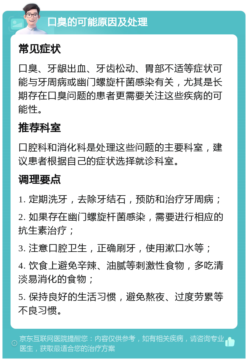 口臭的可能原因及处理 常见症状 口臭、牙龈出血、牙齿松动、胃部不适等症状可能与牙周病或幽门螺旋杆菌感染有关，尤其是长期存在口臭问题的患者更需要关注这些疾病的可能性。 推荐科室 口腔科和消化科是处理这些问题的主要科室，建议患者根据自己的症状选择就诊科室。 调理要点 1. 定期洗牙，去除牙结石，预防和治疗牙周病； 2. 如果存在幽门螺旋杆菌感染，需要进行相应的抗生素治疗； 3. 注意口腔卫生，正确刷牙，使用漱口水等； 4. 饮食上避免辛辣、油腻等刺激性食物，多吃清淡易消化的食物； 5. 保持良好的生活习惯，避免熬夜、过度劳累等不良习惯。