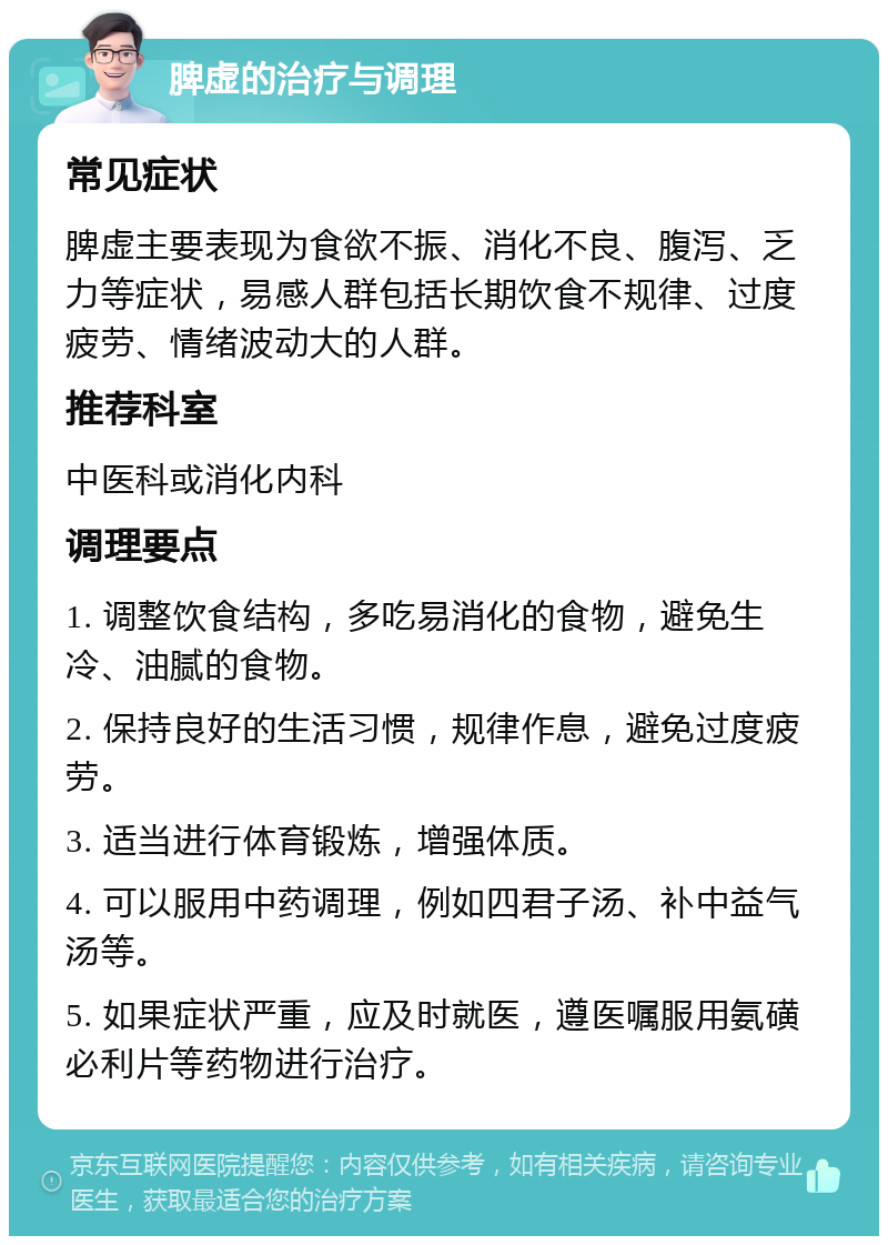 脾虚的治疗与调理 常见症状 脾虚主要表现为食欲不振、消化不良、腹泻、乏力等症状，易感人群包括长期饮食不规律、过度疲劳、情绪波动大的人群。 推荐科室 中医科或消化内科 调理要点 1. 调整饮食结构，多吃易消化的食物，避免生冷、油腻的食物。 2. 保持良好的生活习惯，规律作息，避免过度疲劳。 3. 适当进行体育锻炼，增强体质。 4. 可以服用中药调理，例如四君子汤、补中益气汤等。 5. 如果症状严重，应及时就医，遵医嘱服用氨磺必利片等药物进行治疗。