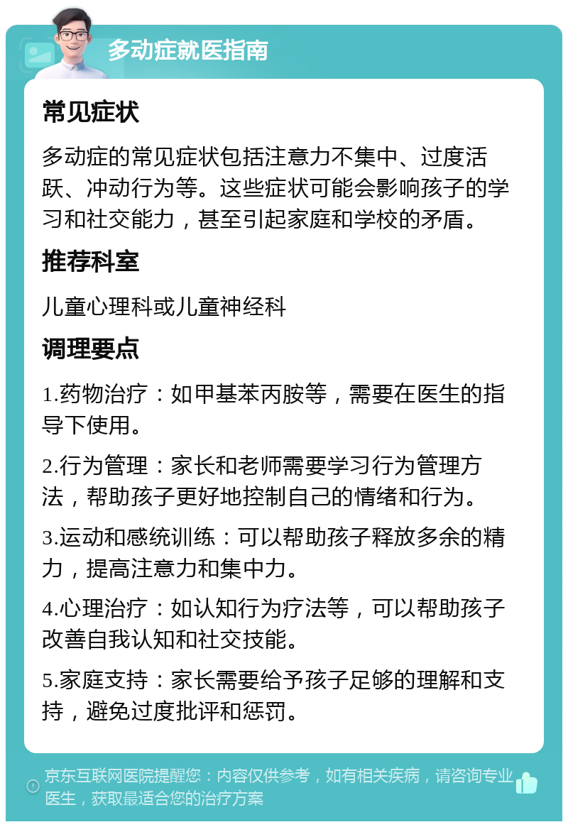 多动症就医指南 常见症状 多动症的常见症状包括注意力不集中、过度活跃、冲动行为等。这些症状可能会影响孩子的学习和社交能力，甚至引起家庭和学校的矛盾。 推荐科室 儿童心理科或儿童神经科 调理要点 1.药物治疗：如甲基苯丙胺等，需要在医生的指导下使用。 2.行为管理：家长和老师需要学习行为管理方法，帮助孩子更好地控制自己的情绪和行为。 3.运动和感统训练：可以帮助孩子释放多余的精力，提高注意力和集中力。 4.心理治疗：如认知行为疗法等，可以帮助孩子改善自我认知和社交技能。 5.家庭支持：家长需要给予孩子足够的理解和支持，避免过度批评和惩罚。