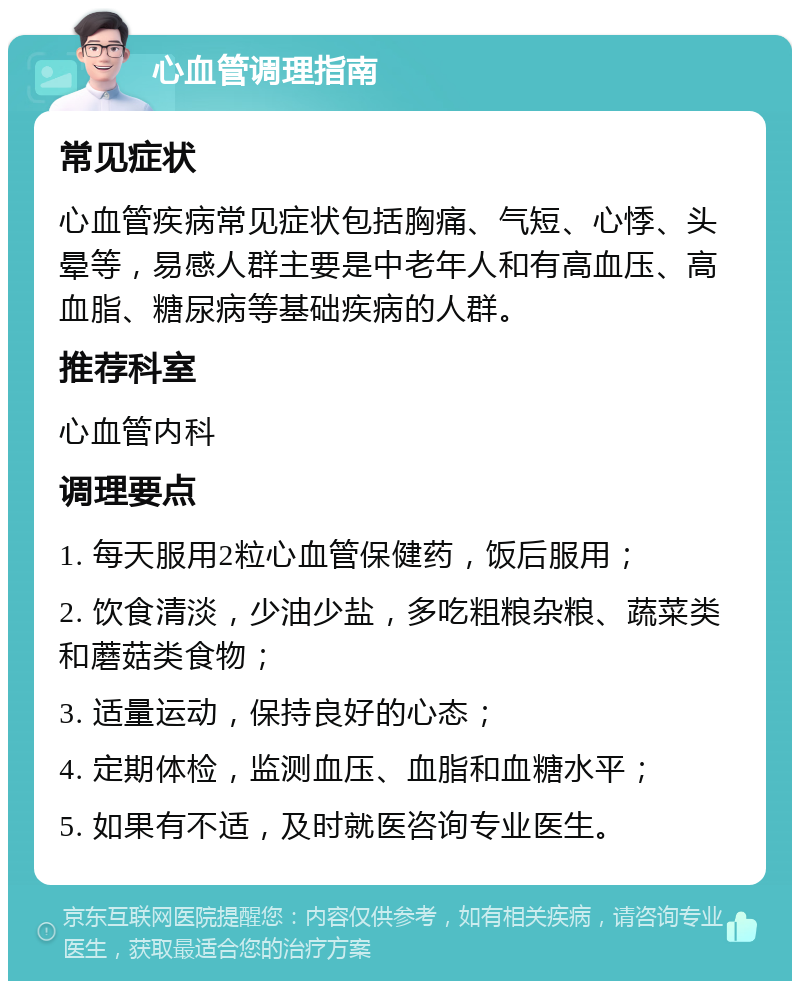 心血管调理指南 常见症状 心血管疾病常见症状包括胸痛、气短、心悸、头晕等，易感人群主要是中老年人和有高血压、高血脂、糖尿病等基础疾病的人群。 推荐科室 心血管内科 调理要点 1. 每天服用2粒心血管保健药，饭后服用； 2. 饮食清淡，少油少盐，多吃粗粮杂粮、蔬菜类和蘑菇类食物； 3. 适量运动，保持良好的心态； 4. 定期体检，监测血压、血脂和血糖水平； 5. 如果有不适，及时就医咨询专业医生。