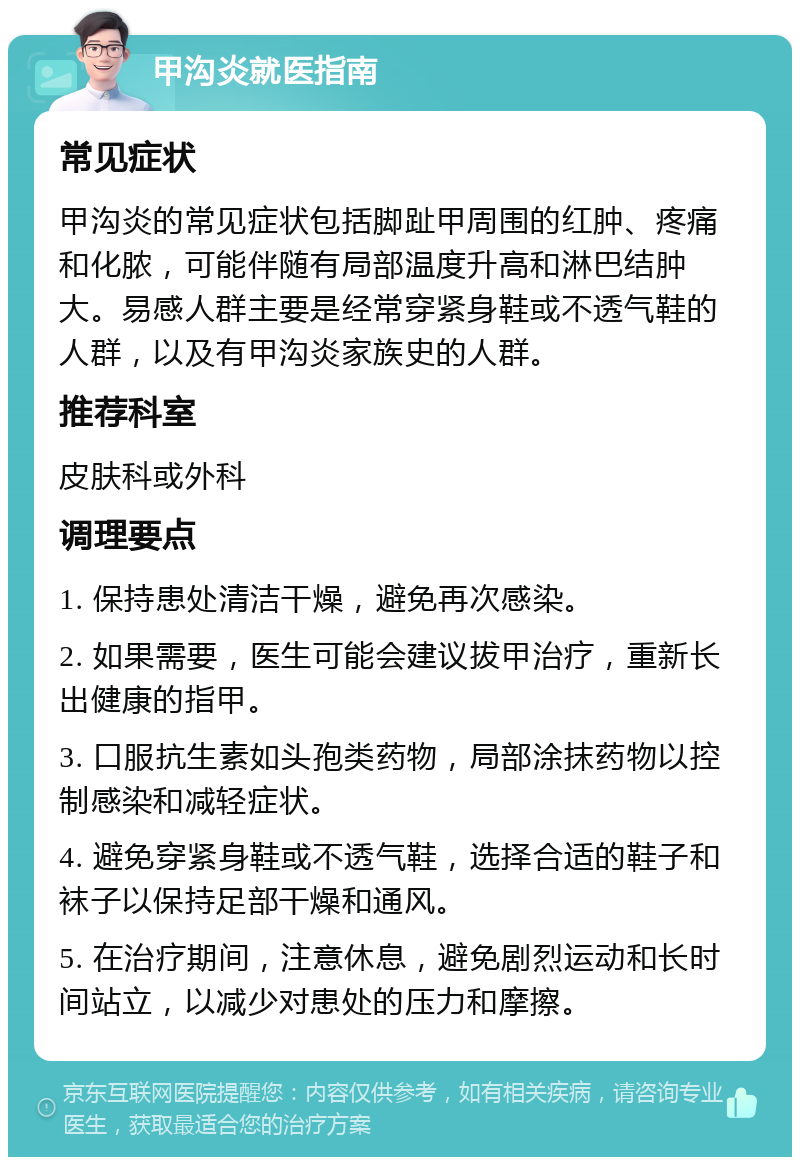 甲沟炎就医指南 常见症状 甲沟炎的常见症状包括脚趾甲周围的红肿、疼痛和化脓，可能伴随有局部温度升高和淋巴结肿大。易感人群主要是经常穿紧身鞋或不透气鞋的人群，以及有甲沟炎家族史的人群。 推荐科室 皮肤科或外科 调理要点 1. 保持患处清洁干燥，避免再次感染。 2. 如果需要，医生可能会建议拔甲治疗，重新长出健康的指甲。 3. 口服抗生素如头孢类药物，局部涂抹药物以控制感染和减轻症状。 4. 避免穿紧身鞋或不透气鞋，选择合适的鞋子和袜子以保持足部干燥和通风。 5. 在治疗期间，注意休息，避免剧烈运动和长时间站立，以减少对患处的压力和摩擦。